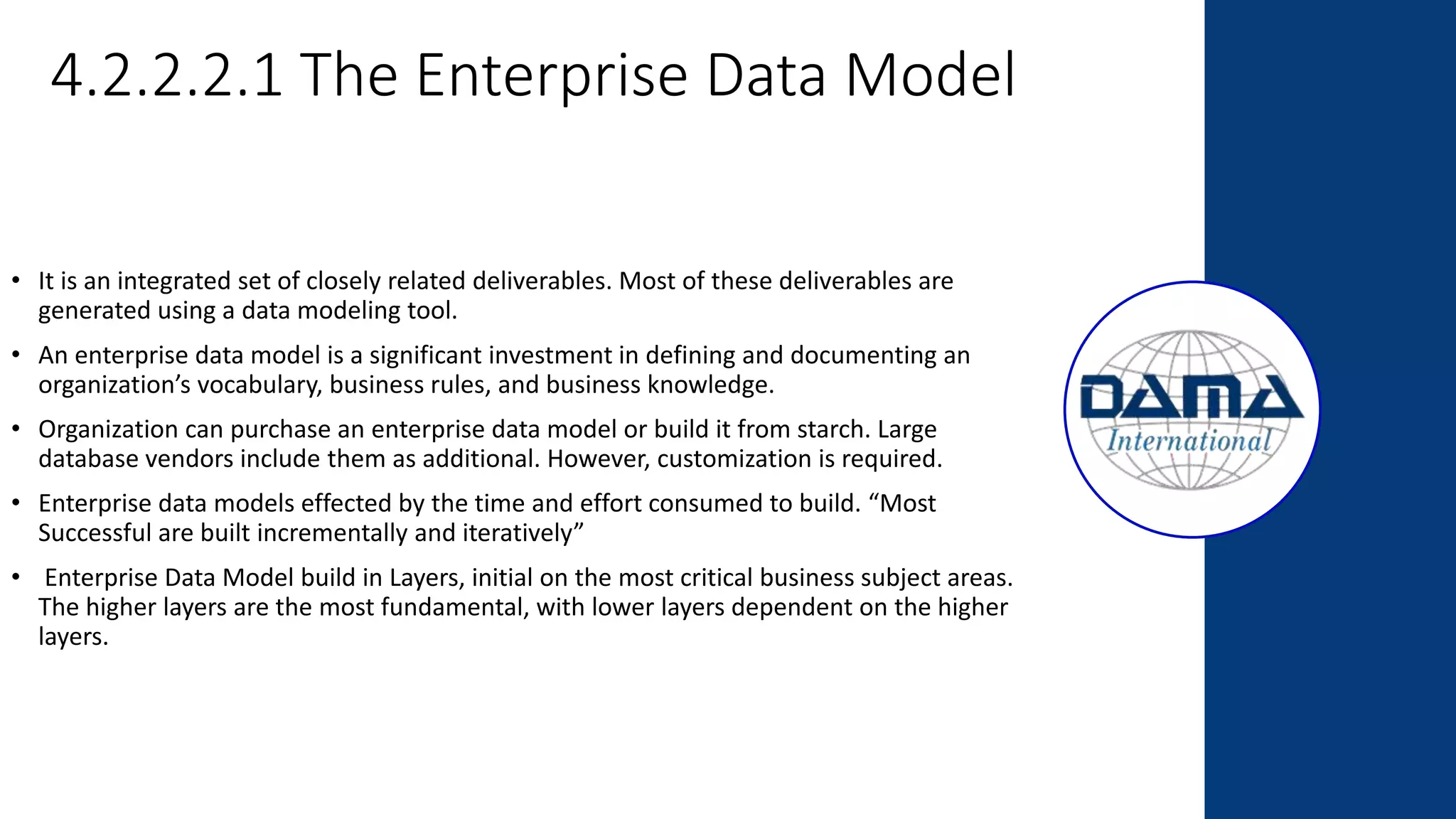 4.2.2.2.1 The Enterprise Data Model
• It is an integrated set of closely related deliverables. Most of these deliverables are
generated using a data modeling tool.
• An enterprise data model is a significant investment in defining and documenting an
organization’s vocabulary, business rules, and business knowledge.
• Organization can purchase an enterprise data model or build it from starch. Large
database vendors include them as additional. However, customization is required.
• Enterprise data models effected by the time and effort consumed to build. “Most
Successful are built incrementally and iteratively”
• Enterprise Data Model build in Layers, initial on the most critical business subject areas.
The higher layers are the most fundamental, with lower layers dependent on the higher
layers.
 