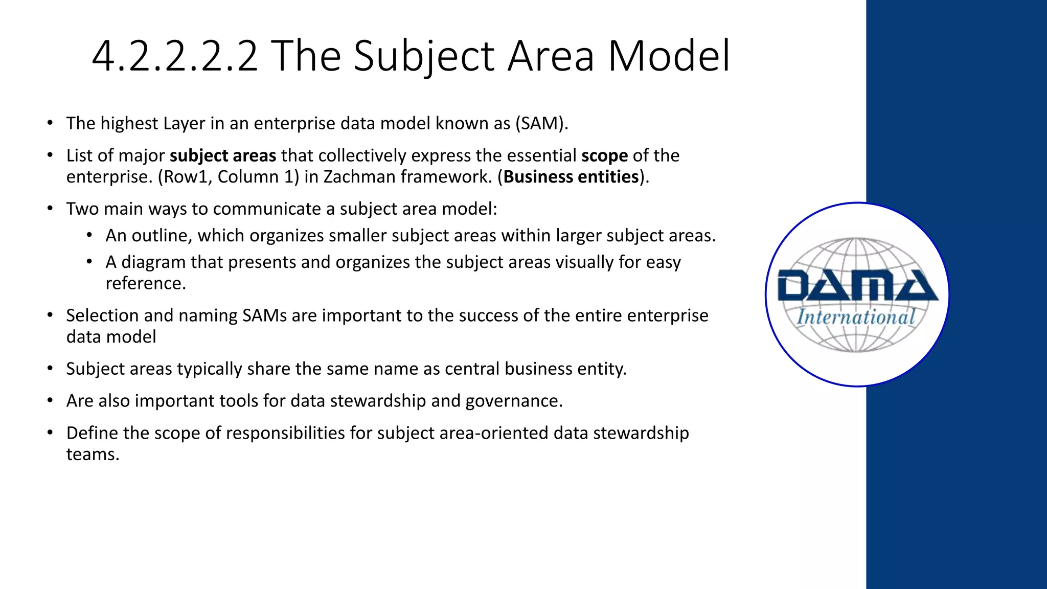 4.2.2.2.2 The Subject Area Model
• The highest Layer in an enterprise data model known as (SAM).
• List of major subject areas that collectively express the essential scope of the
enterprise. (Row1, Column 1) in Zachman framework. (Business entities).
• Two main ways to communicate a subject area model:
• An outline, which organizes smaller subject areas within larger subject areas.
• A diagram that presents and organizes the subject areas visually for easy
reference.
• Selection and naming SAMs are important to the success of the entire enterprise
data model
• Subject areas typically share the same name as central business entity.
• Are also important tools for data stewardship and governance.
• Define the scope of responsibilities for subject area-oriented data stewardship
teams.
 