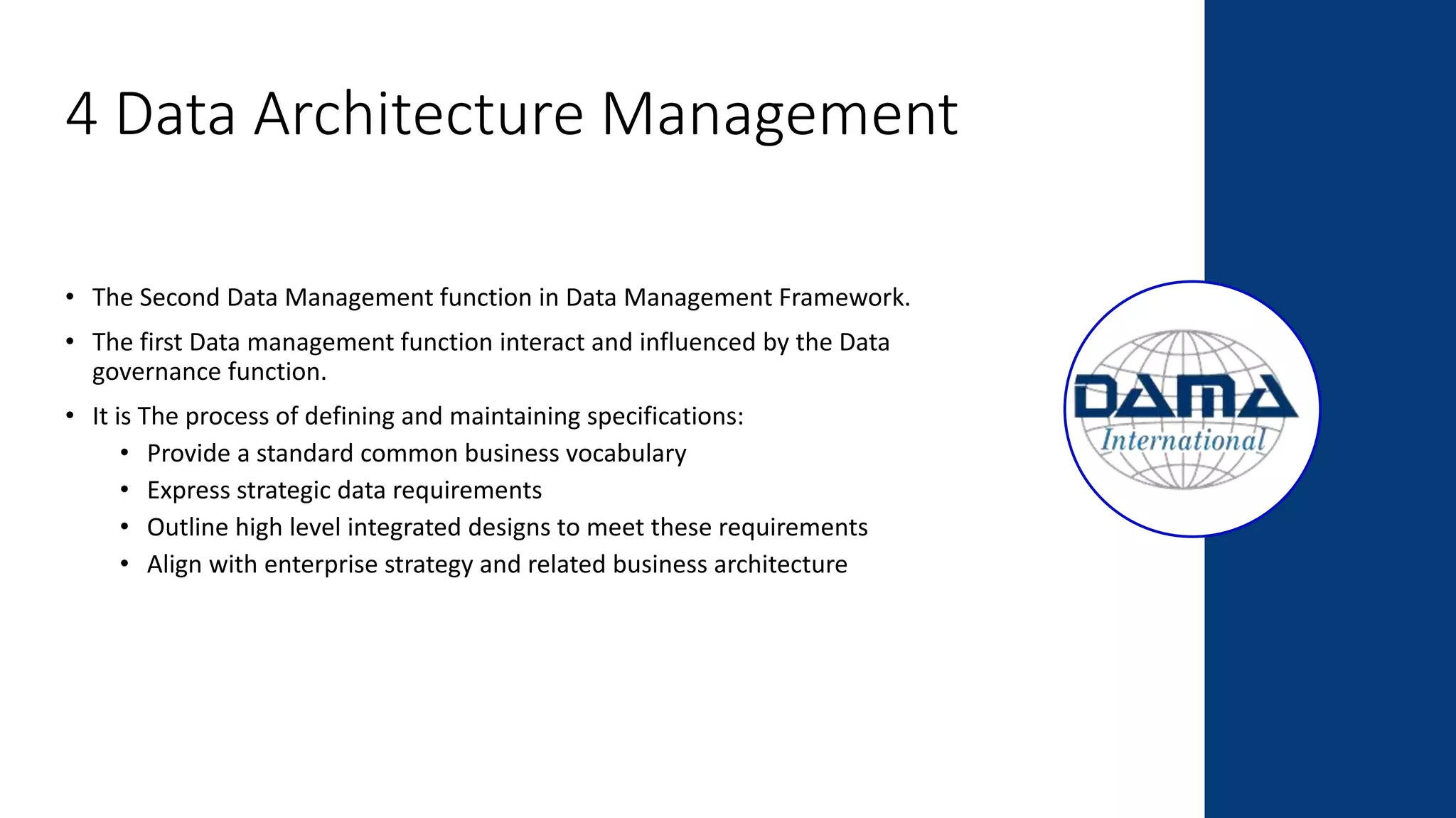4 Data Architecture Management
• The Second Data Management function in Data Management Framework.
• The first Data management function interact and influenced by the Data
governance function.
• It is The process of defining and maintaining specifications:
• Provide a standard common business vocabulary
• Express strategic data requirements
• Outline high level integrated designs to meet these requirements
• Align with enterprise strategy and related business architecture
 