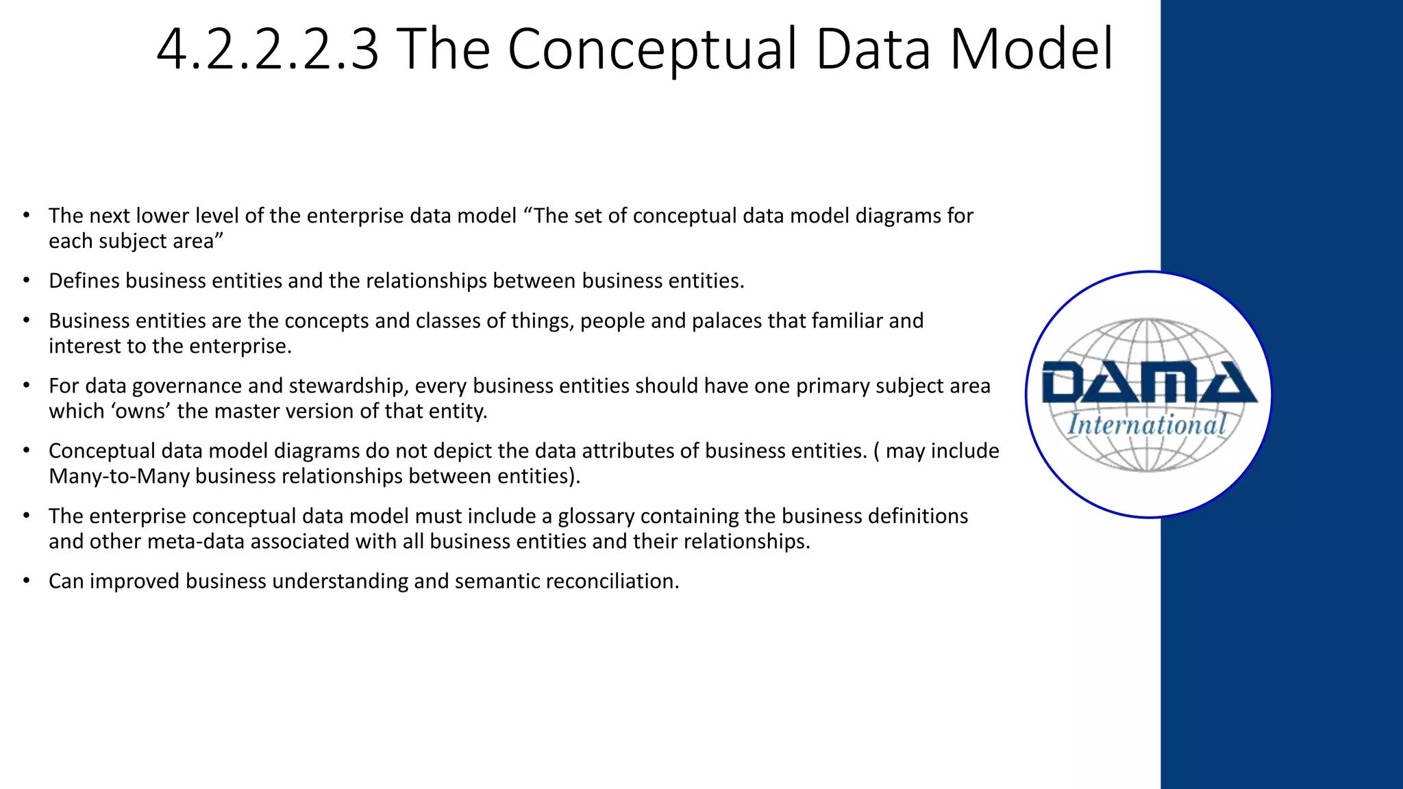 4.2.2.2.3 The Conceptual Data Model
• The next lower level of the enterprise data model “The set of conceptual data model diagrams for
each subject area”
• Defines business entities and the relationships between business entities.
• Business entities are the concepts and classes of things, people and palaces that familiar and
interest to the enterprise.
• For data governance and stewardship, every business entities should have one primary subject area
which ‘owns’ the master version of that entity.
• Conceptual data model diagrams do not depict the data attributes of business entities. ( may include
Many-to-Many business relationships between entities).
• The enterprise conceptual data model must include a glossary containing the business definitions
and other meta-data associated with all business entities and their relationships.
• Can improved business understanding and semantic reconciliation.
 