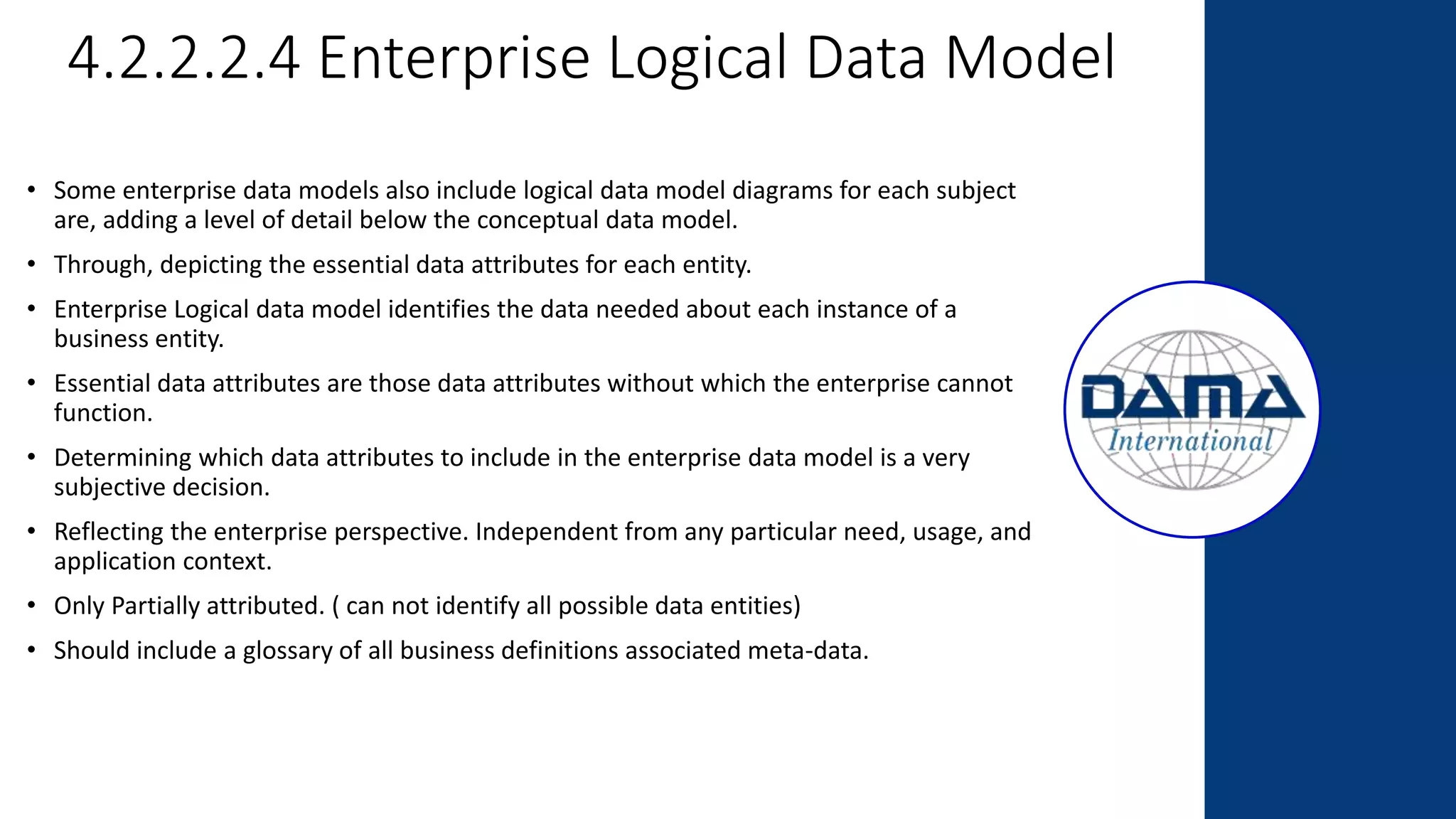 4.2.2.2.4 Enterprise Logical Data Model
• Some enterprise data models also include logical data model diagrams for each subject
are, adding a level of detail below the conceptual data model.
• Through, depicting the essential data attributes for each entity.
• Enterprise Logical data model identifies the data needed about each instance of a
business entity.
• Essential data attributes are those data attributes without which the enterprise cannot
function.
• Determining which data attributes to include in the enterprise data model is a very
subjective decision.
• Reflecting the enterprise perspective. Independent from any particular need, usage, and
application context.
• Only Partially attributed. ( can not identify all possible data entities)
• Should include a glossary of all business definitions associated meta-data.
 