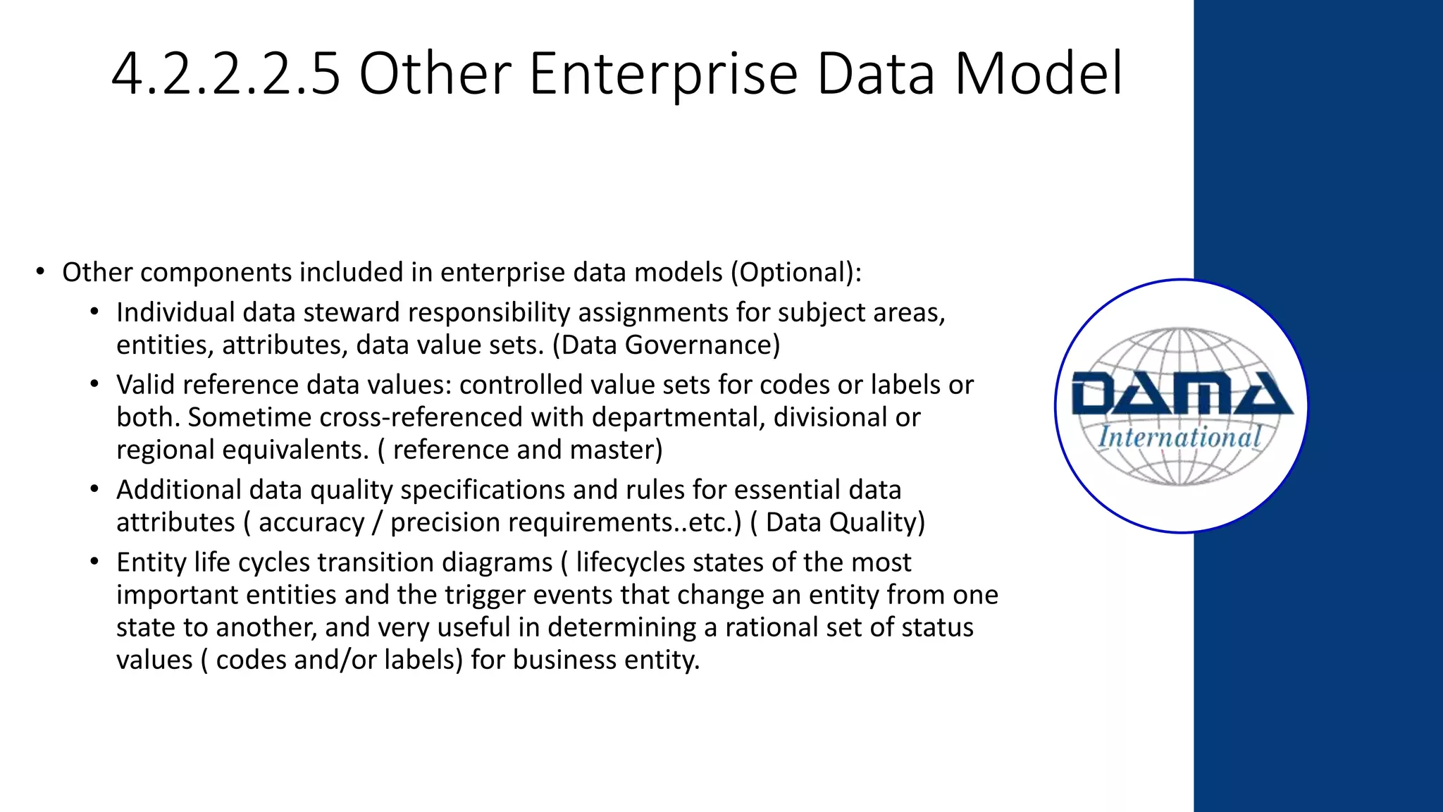 4.2.2.2.5 Other Enterprise Data Model
• Other components included in enterprise data models (Optional):
• Individual data steward responsibility assignments for subject areas,
entities, attributes, data value sets. (Data Governance)
• Valid reference data values: controlled value sets for codes or labels or
both. Sometime cross-referenced with departmental, divisional or
regional equivalents. ( reference and master)
• Additional data quality specifications and rules for essential data
attributes ( accuracy / precision requirements..etc.) ( Data Quality)
• Entity life cycles transition diagrams ( lifecycles states of the most
important entities and the trigger events that change an entity from one
state to another, and very useful in determining a rational set of status
values ( codes and/or labels) for business entity.
 