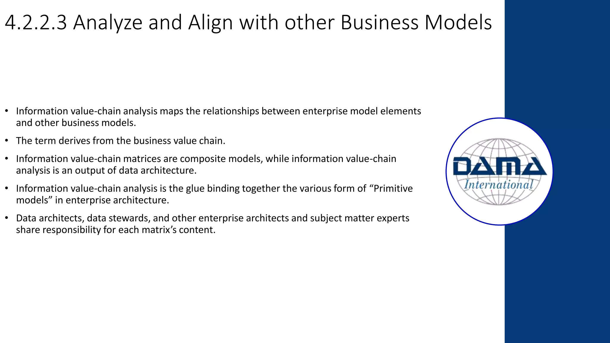 4.2.2.3 Analyze and Align with other Business Models
• Information value-chain analysis maps the relationships between enterprise model elements
and other business models.
• The term derives from the business value chain.
• Information value-chain matrices are composite models, while information value-chain
analysis is an output of data architecture.
• Information value-chain analysis is the glue binding together the various form of “Primitive
models” in enterprise architecture.
• Data architects, data stewards, and other enterprise architects and subject matter experts
share responsibility for each matrix’s content.
 