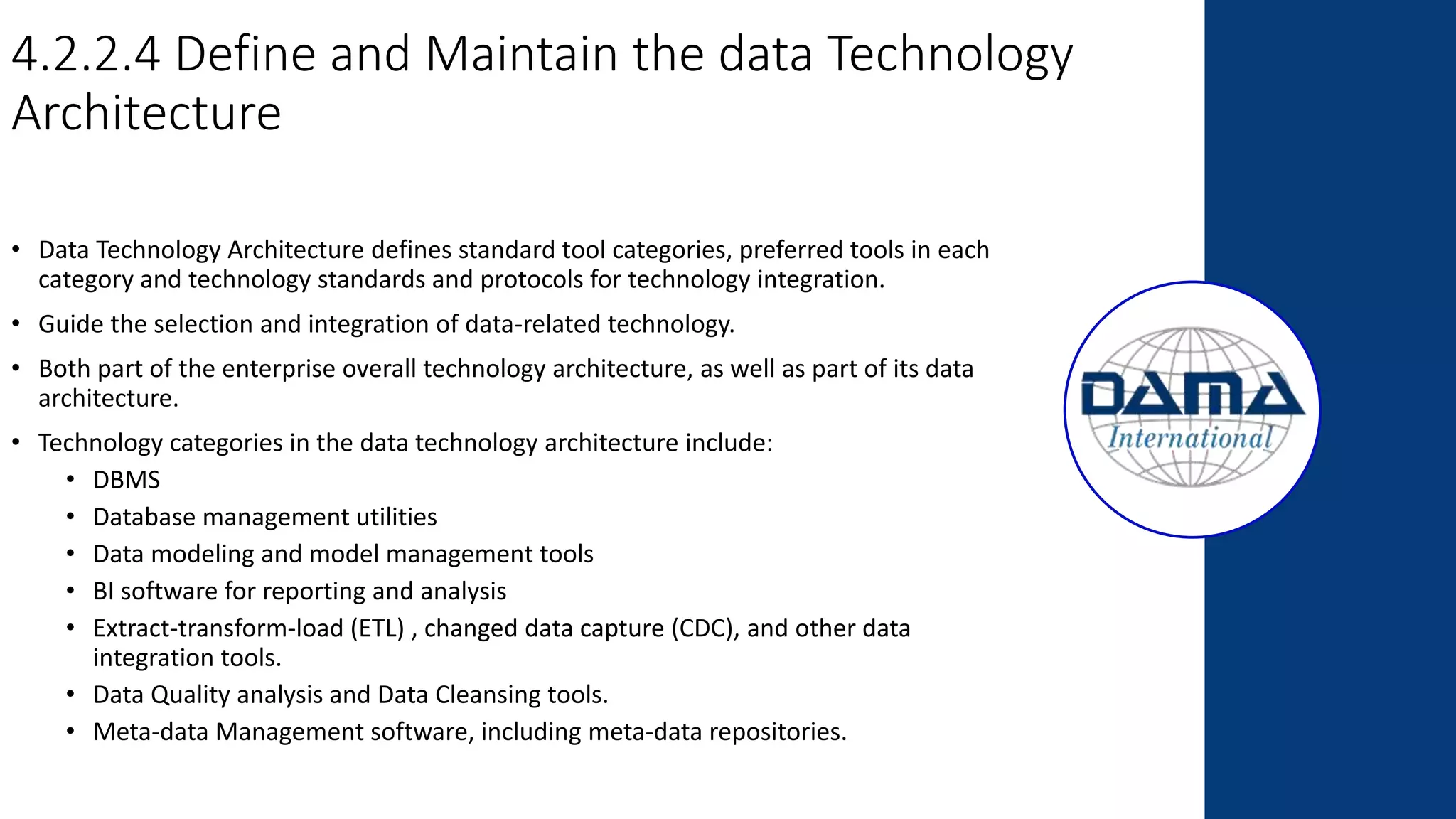 4.2.2.4 Define and Maintain the data Technology
Architecture
• Data Technology Architecture defines standard tool categories, preferred tools in each
category and technology standards and protocols for technology integration.
• Guide the selection and integration of data-related technology.
• Both part of the enterprise overall technology architecture, as well as part of its data
architecture.
• Technology categories in the data technology architecture include:
• DBMS
• Database management utilities
• Data modeling and model management tools
• BI software for reporting and analysis
• Extract-transform-load (ETL) , changed data capture (CDC), and other data
integration tools.
• Data Quality analysis and Data Cleansing tools.
• Meta-data Management software, including meta-data repositories.
 