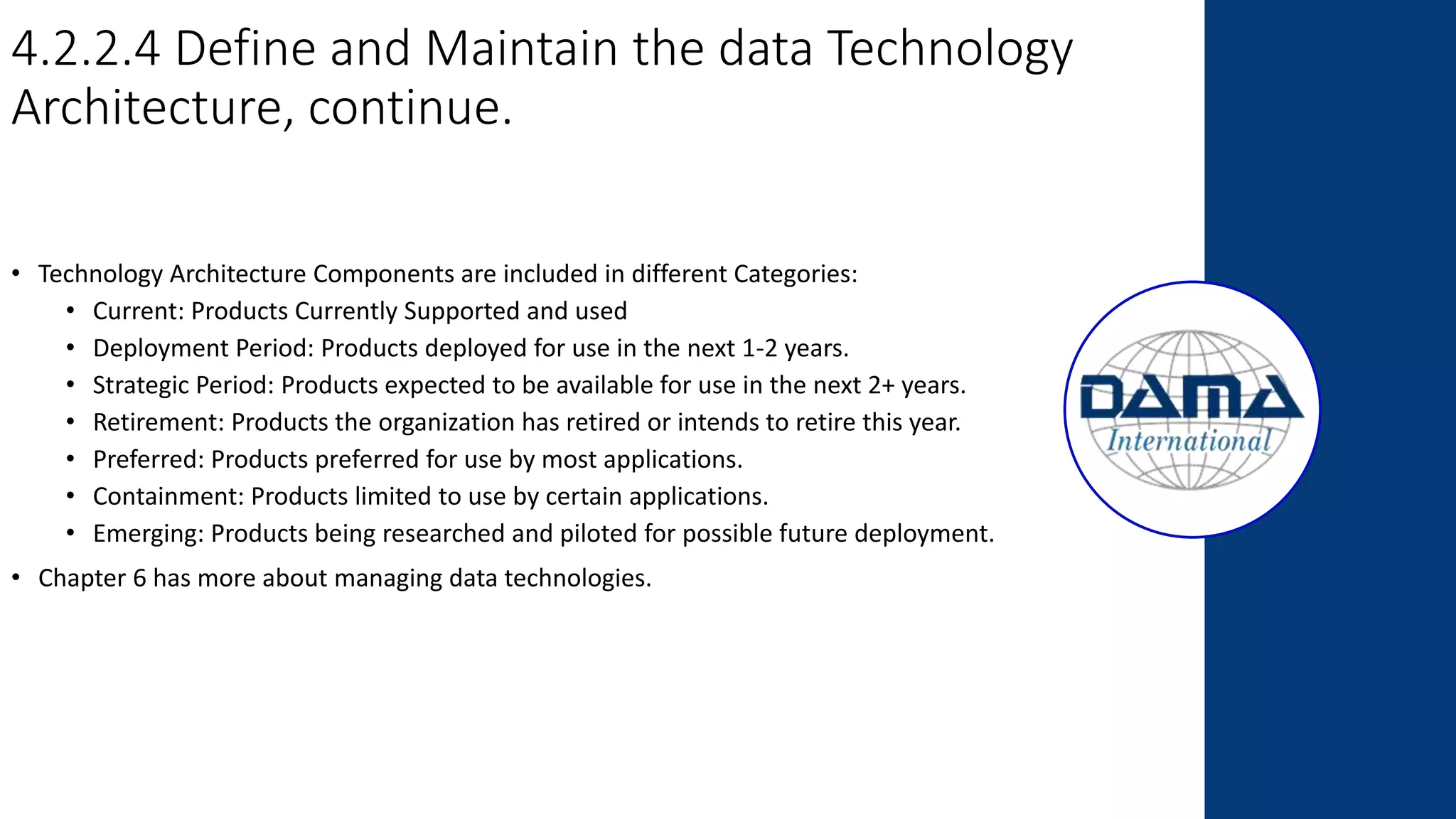 4.2.2.4 Define and Maintain the data Technology
Architecture, continue.
• Technology Architecture Components are included in different Categories:
• Current: Products Currently Supported and used
• Deployment Period: Products deployed for use in the next 1-2 years.
• Strategic Period: Products expected to be available for use in the next 2+ years.
• Retirement: Products the organization has retired or intends to retire this year.
• Preferred: Products preferred for use by most applications.
• Containment: Products limited to use by certain applications.
• Emerging: Products being researched and piloted for possible future deployment.
• Chapter 6 has more about managing data technologies.
 