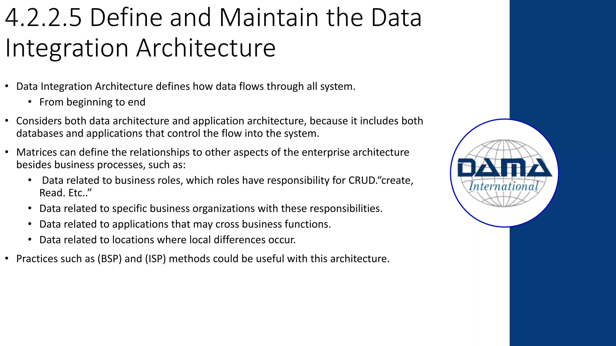 4.2.2.5 Define and Maintain the Data
Integration Architecture
• Data Integration Architecture defines how data flows through all system.
• From beginning to end
• Considers both data architecture and application architecture, because it includes both
databases and applications that control the flow into the system.
• Matrices can define the relationships to other aspects of the enterprise architecture
besides business processes, such as:
• Data related to business roles, which roles have responsibility for CRUD.“create,
Read. Etc..”
• Data related to specific business organizations with these responsibilities.
• Data related to applications that may cross business functions.
• Data related to locations where local differences occur.
• Practices such as (BSP) and (ISP) methods could be useful with this architecture.
 