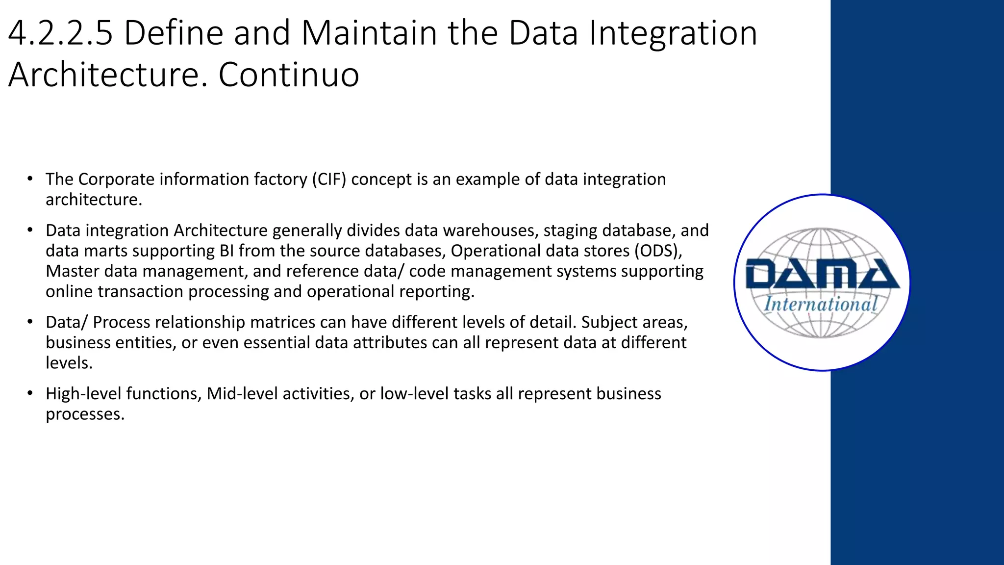 4.2.2.5 Define and Maintain the Data Integration
Architecture. Continuo
• The Corporate information factory (CIF) concept is an example of data integration
architecture.
• Data integration Architecture generally divides data warehouses, staging database, and
data marts supporting BI from the source databases, Operational data stores (ODS),
Master data management, and reference data/ code management systems supporting
online transaction processing and operational reporting.
• Data/ Process relationship matrices can have different levels of detail. Subject areas,
business entities, or even essential data attributes can all represent data at different
levels.
• High-level functions, Mid-level activities, or low-level tasks all represent business
processes.
 