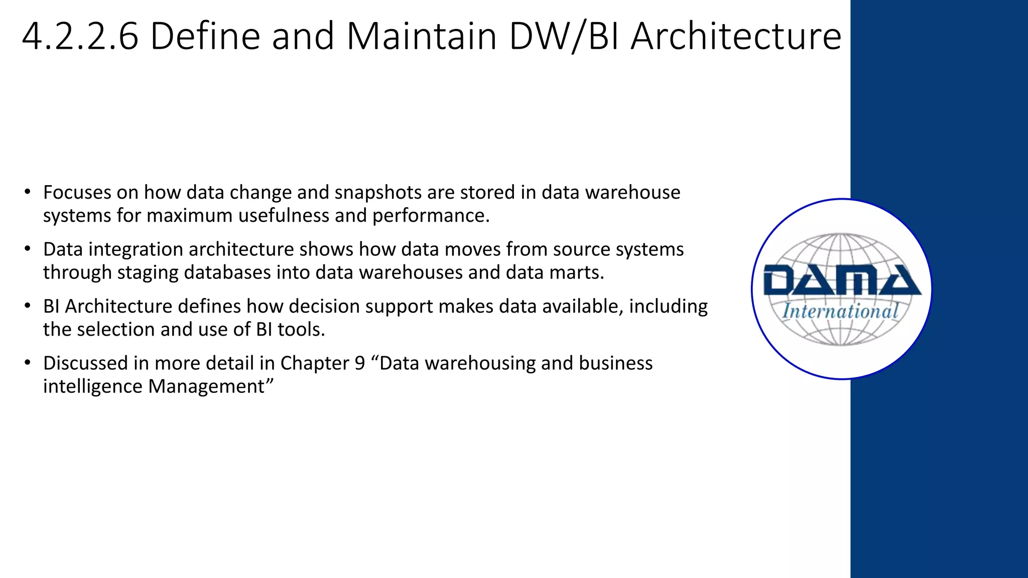 4.2.2.6 Define and Maintain DW/BI Architecture
• Focuses on how data change and snapshots are stored in data warehouse
systems for maximum usefulness and performance.
• Data integration architecture shows how data moves from source systems
through staging databases into data warehouses and data marts.
• BI Architecture defines how decision support makes data available, including
the selection and use of BI tools.
• Discussed in more detail in Chapter 9 “Data warehousing and business
intelligence Management”
 
