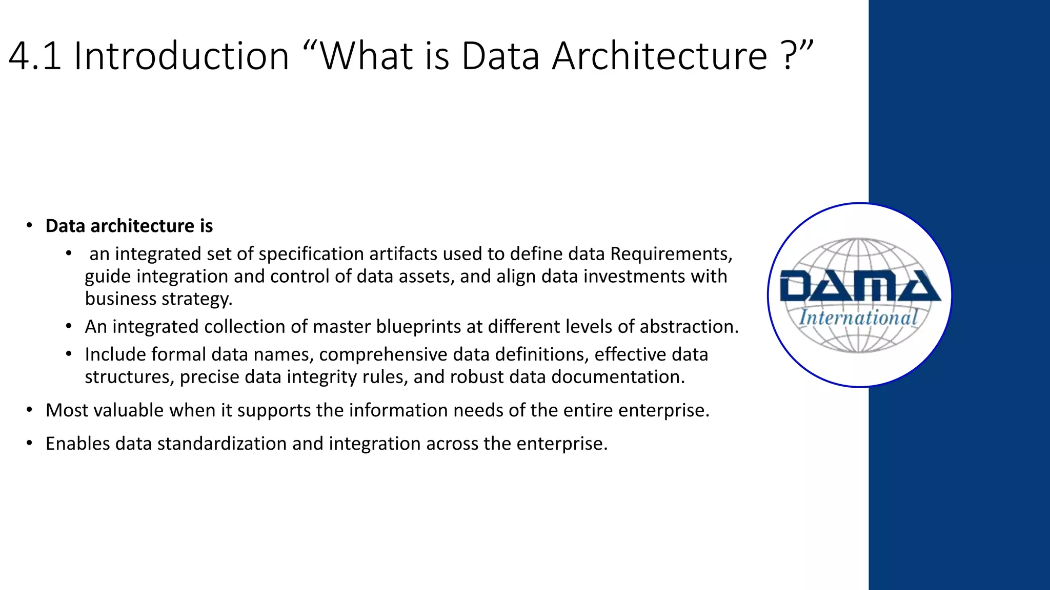 4.1 Introduction “What is Data Architecture ?”
• Data architecture is
• an integrated set of specification artifacts used to define data Requirements,
guide integration and control of data assets, and align data investments with
business strategy.
• An integrated collection of master blueprints at different levels of abstraction.
• Include formal data names, comprehensive data definitions, effective data
structures, precise data integrity rules, and robust data documentation.
• Most valuable when it supports the information needs of the entire enterprise.
• Enables data standardization and integration across the enterprise.
 