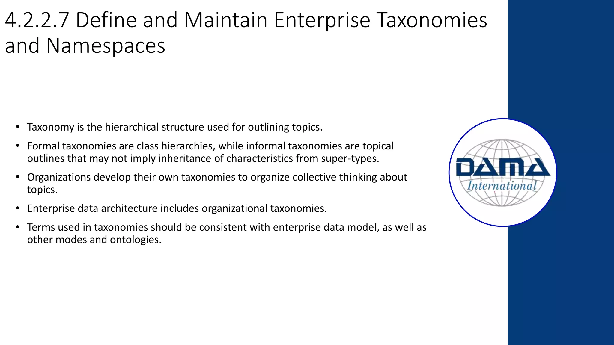 4.2.2.7 Define and Maintain Enterprise Taxonomies
and Namespaces
• Taxonomy is the hierarchical structure used for outlining topics.
• Formal taxonomies are class hierarchies, while informal taxonomies are topical
outlines that may not imply inheritance of characteristics from super-types.
• Organizations develop their own taxonomies to organize collective thinking about
topics.
• Enterprise data architecture includes organizational taxonomies.
• Terms used in taxonomies should be consistent with enterprise data model, as well as
other modes and ontologies.
 