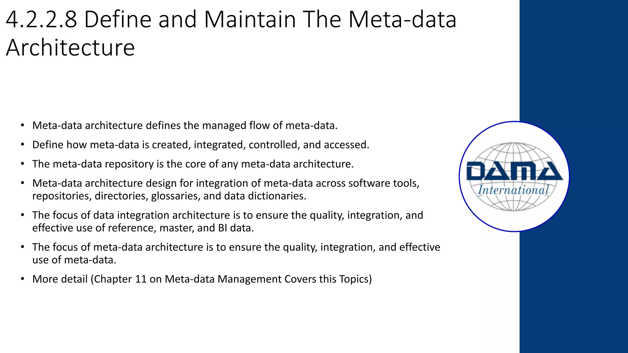 4.2.2.8 Define and Maintain The Meta-data
Architecture
• Meta-data architecture defines the managed flow of meta-data.
• Define how meta-data is created, integrated, controlled, and accessed.
• The meta-data repository is the core of any meta-data architecture.
• Meta-data architecture design for integration of meta-data across software tools,
repositories, directories, glossaries, and data dictionaries.
• The focus of data integration architecture is to ensure the quality, integration, and
effective use of reference, master, and BI data.
• The focus of meta-data architecture is to ensure the quality, integration, and effective
use of meta-data.
• More detail (Chapter 11 on Meta-data Management Covers this Topics)
 