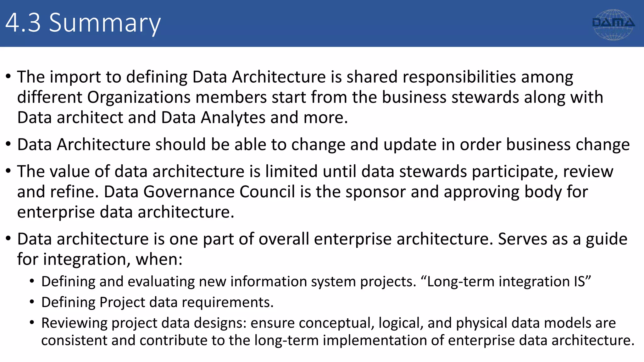 4.3 Summary
• The import to defining Data Architecture is shared responsibilities among
different Organizations members start from the business stewards along with
Data architect and Data Analytes and more.
• Data Architecture should be able to change and update in order business change
• The value of data architecture is limited until data stewards participate, review
and refine. Data Governance Council is the sponsor and approving body for
enterprise data architecture.
• Data architecture is one part of overall enterprise architecture. Serves as a guide
for integration, when:
• Defining and evaluating new information system projects. “Long-term integration IS”
• Defining Project data requirements.
• Reviewing project data designs: ensure conceptual, logical, and physical data models are
consistent and contribute to the long-term implementation of enterprise data architecture.
 