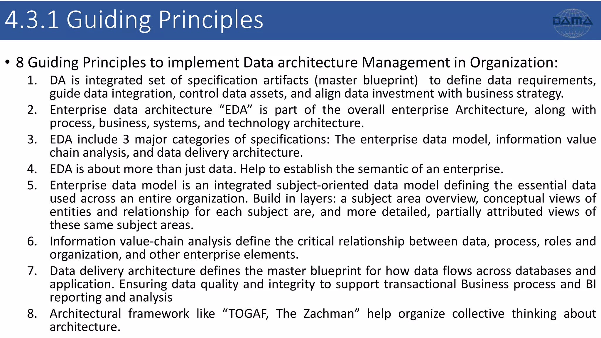 4.3.1 Guiding Principles
• 8 Guiding Principles to implement Data architecture Management in Organization:
1. DA is integrated set of specification artifacts (master blueprint) to define data requirements,
guide data integration, control data assets, and align data investment with business strategy.
2. Enterprise data architecture “EDA” is part of the overall enterprise Architecture, along with
process, business, systems, and technology architecture.
3. EDA include 3 major categories of specifications: The enterprise data model, information value
chain analysis, and data delivery architecture.
4. EDA is about more than just data. Help to establish the semantic of an enterprise.
5. Enterprise data model is an integrated subject-oriented data model defining the essential data
used across an entire organization. Build in layers: a subject area overview, conceptual views of
entities and relationship for each subject are, and more detailed, partially attributed views of
these same subject areas.
6. Information value-chain analysis define the critical relationship between data, process, roles and
organization, and other enterprise elements.
7. Data delivery architecture defines the master blueprint for how data flows across databases and
application. Ensuring data quality and integrity to support transactional Business process and BI
reporting and analysis
8. Architectural framework like “TOGAF, The Zachman” help organize collective thinking about
architecture.
 