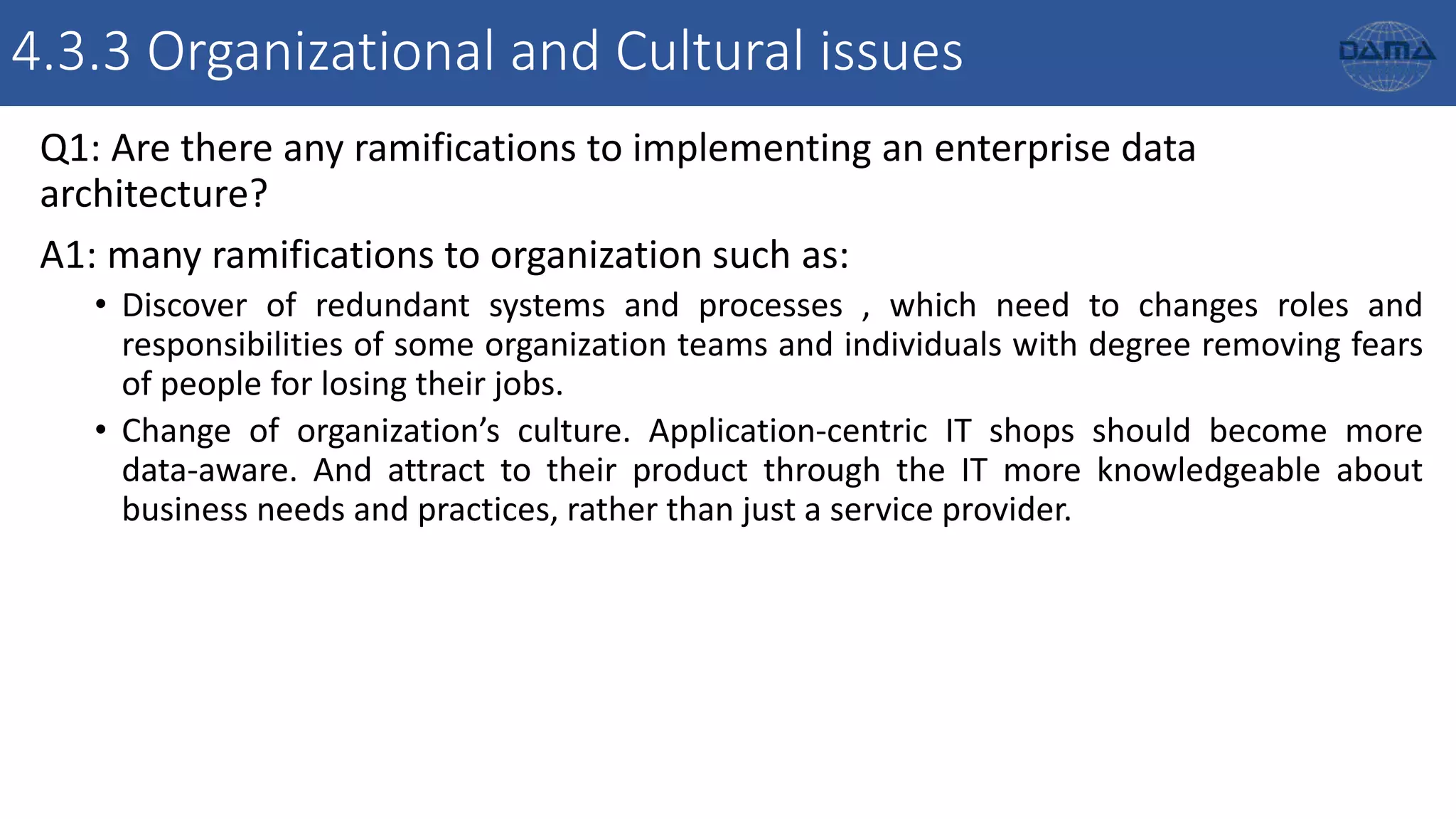 4.3.3 Organizational and Cultural issues
Q1: Are there any ramifications to implementing an enterprise data
architecture?
A1: many ramifications to organization such as:
• Discover of redundant systems and processes , which need to changes roles and
responsibilities of some organization teams and individuals with degree removing fears
of people for losing their jobs.
• Change of organization’s culture. Application-centric IT shops should become more
data-aware. And attract to their product through the IT more knowledgeable about
business needs and practices, rather than just a service provider.
 