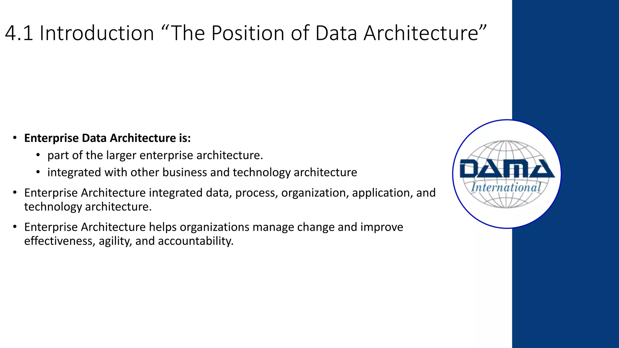 4.1 Introduction “The Position of Data Architecture”
• Enterprise Data Architecture is:
• part of the larger enterprise architecture.
• integrated with other business and technology architecture
• Enterprise Architecture integrated data, process, organization, application, and
technology architecture.
• Enterprise Architecture helps organizations manage change and improve
effectiveness, agility, and accountability.
 