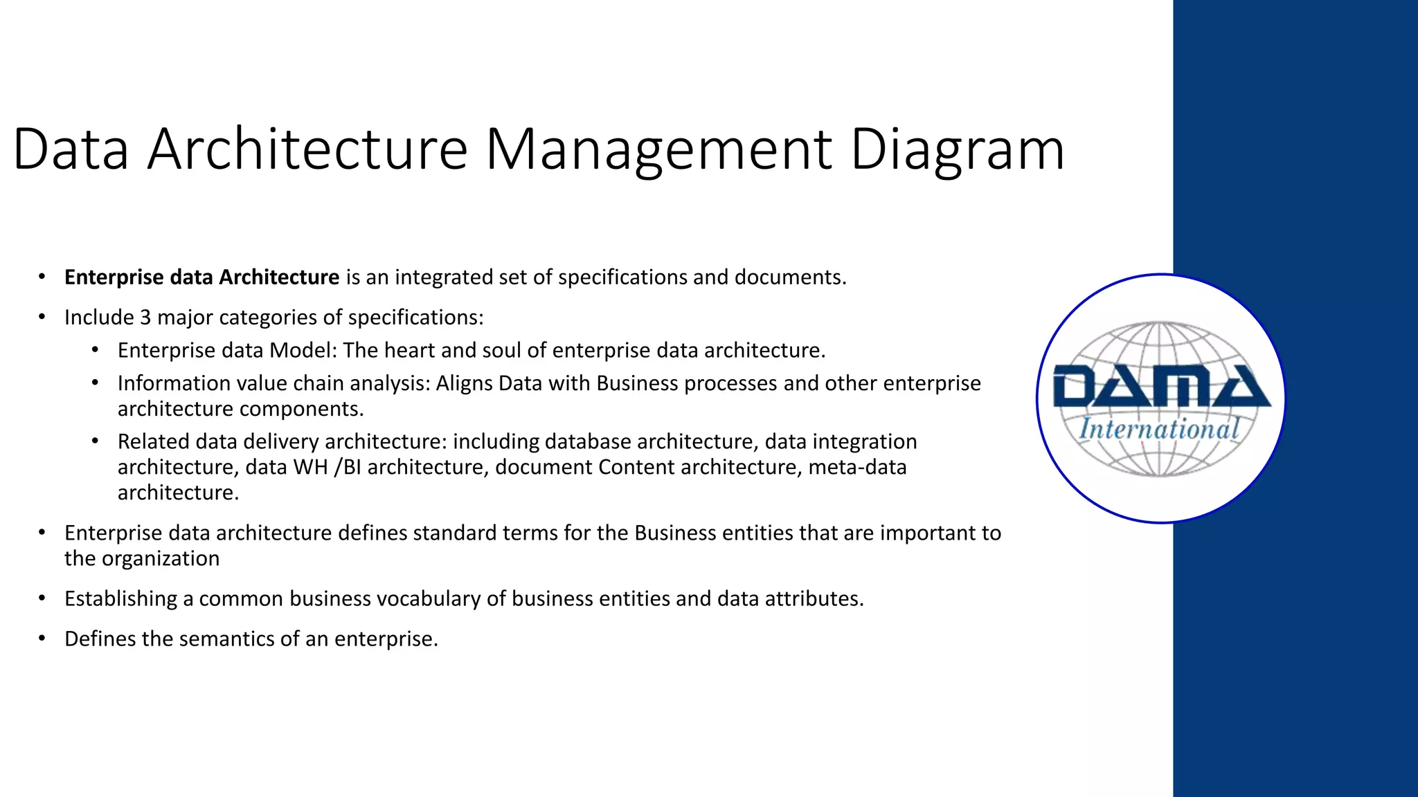 Data Architecture Management Diagram
• Enterprise data Architecture is an integrated set of specifications and documents.
• Include 3 major categories of specifications:
• Enterprise data Model: The heart and soul of enterprise data architecture.
• Information value chain analysis: Aligns Data with Business processes and other enterprise
architecture components.
• Related data delivery architecture: including database architecture, data integration
architecture, data WH /BI architecture, document Content architecture, meta-data
architecture.
• Enterprise data architecture defines standard terms for the Business entities that are important to
the organization
• Establishing a common business vocabulary of business entities and data attributes.
• Defines the semantics of an enterprise.
 