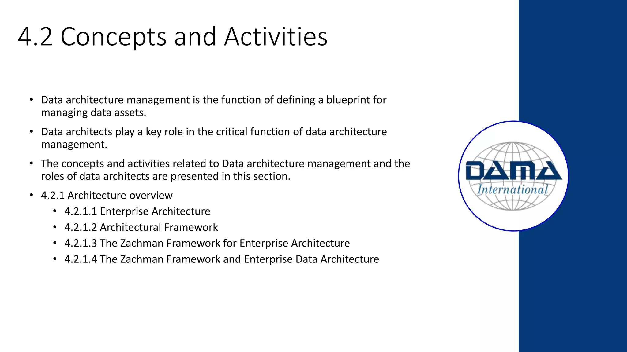 4.2 Concepts and Activities
• Data architecture management is the function of defining a blueprint for
managing data assets.
• Data architects play a key role in the critical function of data architecture
management.
• The concepts and activities related to Data architecture management and the
roles of data architects are presented in this section.
• 4.2.1 Architecture overview
• 4.2.1.1 Enterprise Architecture
• 4.2.1.2 Architectural Framework
• 4.2.1.3 The Zachman Framework for Enterprise Architecture
• 4.2.1.4 The Zachman Framework and Enterprise Data Architecture
 