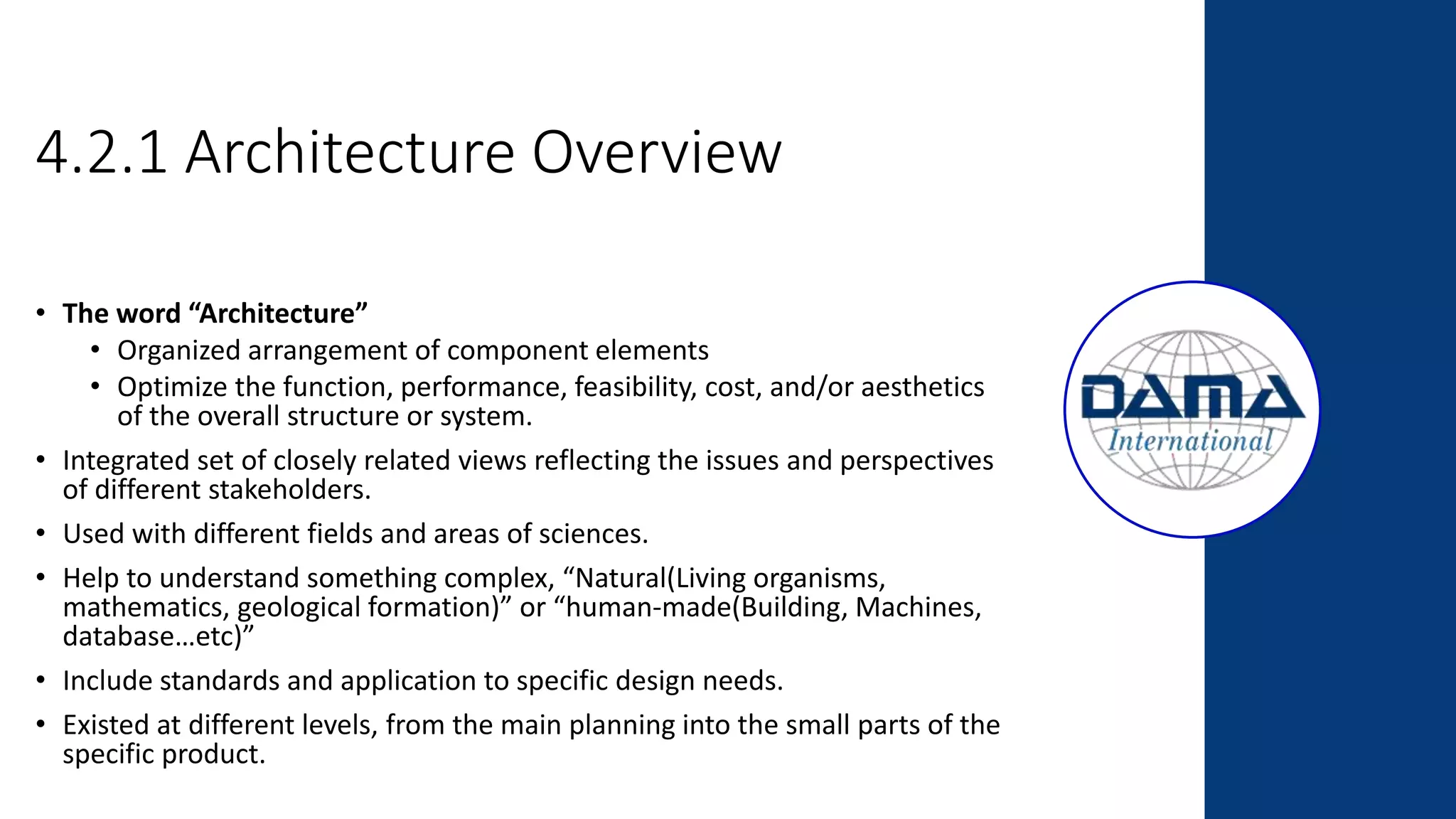 4.2.1 Architecture Overview
• The word “Architecture”
• Organized arrangement of component elements
• Optimize the function, performance, feasibility, cost, and/or aesthetics
of the overall structure or system.
• Integrated set of closely related views reflecting the issues and perspectives
of different stakeholders.
• Used with different fields and areas of sciences.
• Help to understand something complex, “Natural(Living organisms,
mathematics, geological formation)” or “human-made(Building, Machines,
database…etc)”
• Include standards and application to specific design needs.
• Existed at different levels, from the main planning into the small parts of the
specific product.
 