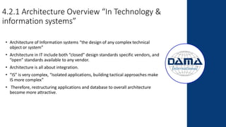 4.2.1 Architecture Overview “In Technology &
information systems”
• Architecture of Information systems “the design of any complex technical
object or system”
• Architecture in IT include both “closed” design standards specific vendors, and
“open” standards available to any vendor.
• Architecture is all about integration.
• “IS” is very complex, “Isolated applications, building tactical approaches make
IS more complex”
• Therefore, restructuring applications and database to overall architecture
become more attractive.
 