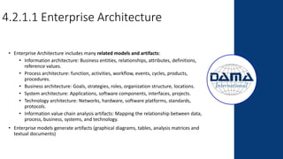 4.2.1.1 Enterprise Architecture
• Enterprise Architecture includes many related models and artifacts:
• Information architecture: Business entities, relationships, attributes, definitions,
reference values.
• Process architecture: function, activities, workflow, events, cycles, products,
procedures.
• Business architecture: Goals, strategies, roles, organization structure, locations.
• System architecture: Applications, software components, interfaces, projects.
• Technology architecture: Networks, hardware, software platforms, standards,
protocols.
• Information value chain analysis artifacts: Mapping the relationship between data,
process, business, systems, and technology.
• Enterprise models generate artifacts (graphical diagrams, tables, analysis matrices and
textual documents)
 