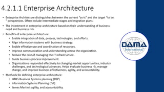 4.2.1.1 Enterprise Architecture
• Enterprise Architecture distinguishes between the current “as-is” and the target “to be
” perspectives. Often include intermediate stages and migration plans.
• The investment in enterprise architecture based on their understanding of business
need and business risk.
• Benefits of enterprise architecture:
• Enable integration of data, process, technologies, and efforts.
• Align information systems with business strategy.
• Enable effective use and coordination of resources.
• Improve communication and understanding across the organization.
• Reduce the cost of managing the IT infrastructure.
• Guide business process improvement.
• Organizations responded effectively to changing market opportunities, industry
challenges, and technological advances. Helps evaluate business rik, manage
change, and improve business effectiveness, agility, and accountability.
• Methods for defining enterprise architecture:
• IMB’s Business Systems planning (BSP)
• Information Systems Planning (ISP)
• James Martin’s agility, and accountability.
 