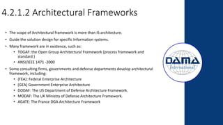 4.2.1.2 Architectural Frameworks
• The scope of Architectural framework is more than IS architecture.
• Guide the solution design for specific Information systems.
• Many framework are in existence, such as:
• TOGAF: the Open Group Architectural Framework (process framework and
standard )
• ANSI/IEEE 1471 -2000
• Some consulting firms, governments and defense departments develop architectural
framework, including:
• (FEA): Federal Enterprise Architecture
• (GEA) Government Enterprise Architecture
• DODAF: The US Department of Defense Architecture Framework.
• MODAF: The UK Ministry of Defense Architecture Framework.
• AGATE: The France DGA Architecture Framework
 