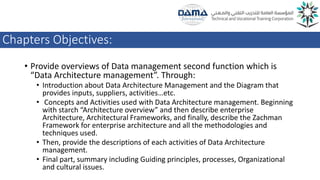 Chapters Objectives:
• Provide overviews of Data management second function which is
“Data Architecture management”. Through:
• Introduction about Data Architecture Management and the Diagram that
provides inputs, suppliers, activities…etc.
• Concepts and Activities used with Data Architecture management. Beginning
with starch “Architecture overview” and then describe enterprise
Architecture, Architectural Frameworks, and finally, describe the Zachman
Framework for enterprise architecture and all the methodologies and
techniques used.
• Then, provide the descriptions of each activities of Data Architecture
management.
• Final part, summary including Guiding principles, processes, Organizational
and cultural issues.
 
