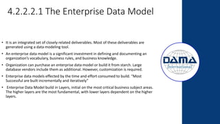 4.2.2.2.1 The Enterprise Data Model
• It is an integrated set of closely related deliverables. Most of these deliverables are
generated using a data modeling tool.
• An enterprise data model is a significant investment in defining and documenting an
organization’s vocabulary, business rules, and business knowledge.
• Organization can purchase an enterprise data model or build it from starch. Large
database vendors include them as additional. However, customization is required.
• Enterprise data models effected by the time and effort consumed to build. “Most
Successful are built incrementally and iteratively”
• Enterprise Data Model build in Layers, initial on the most critical business subject areas.
The higher layers are the most fundamental, with lower layers dependent on the higher
layers.
 