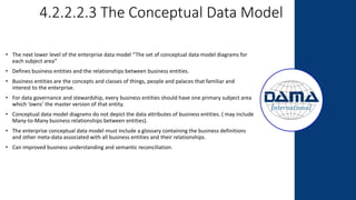 4.2.2.2.3 The Conceptual Data Model
• The next lower level of the enterprise data model “The set of conceptual data model diagrams for
each subject area”
• Defines business entities and the relationships between business entities.
• Business entities are the concepts and classes of things, people and palaces that familiar and
interest to the enterprise.
• For data governance and stewardship, every business entities should have one primary subject area
which ‘owns’ the master version of that entity.
• Conceptual data model diagrams do not depict the data attributes of business entities. ( may include
Many-to-Many business relationships between entities).
• The enterprise conceptual data model must include a glossary containing the business definitions
and other meta-data associated with all business entities and their relationships.
• Can improved business understanding and semantic reconciliation.
 