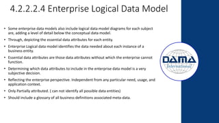 4.2.2.2.4 Enterprise Logical Data Model
• Some enterprise data models also include logical data model diagrams for each subject
are, adding a level of detail below the conceptual data model.
• Through, depicting the essential data attributes for each entity.
• Enterprise Logical data model identifies the data needed about each instance of a
business entity.
• Essential data attributes are those data attributes without which the enterprise cannot
function.
• Determining which data attributes to include in the enterprise data model is a very
subjective decision.
• Reflecting the enterprise perspective. Independent from any particular need, usage, and
application context.
• Only Partially attributed. ( can not identify all possible data entities)
• Should include a glossary of all business definitions associated meta-data.
 