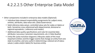 4.2.2.2.5 Other Enterprise Data Model
• Other components included in enterprise data models (Optional):
• Individual data steward responsibility assignments for subject areas,
entities, attributes, data value sets. (Data Governance)
• Valid reference data values: controlled value sets for codes or labels or
both. Sometime cross-referenced with departmental, divisional or
regional equivalents. ( reference and master)
• Additional data quality specifications and rules for essential data
attributes ( accuracy / precision requirements..etc.) ( Data Quality)
• Entity life cycles transition diagrams ( lifecycles states of the most
important entities and the trigger events that change an entity from one
state to another, and very useful in determining a rational set of status
values ( codes and/or labels) for business entity.
 