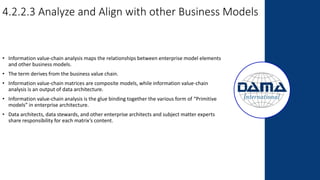4.2.2.3 Analyze and Align with other Business Models
• Information value-chain analysis maps the relationships between enterprise model elements
and other business models.
• The term derives from the business value chain.
• Information value-chain matrices are composite models, while information value-chain
analysis is an output of data architecture.
• Information value-chain analysis is the glue binding together the various form of “Primitive
models” in enterprise architecture.
• Data architects, data stewards, and other enterprise architects and subject matter experts
share responsibility for each matrix’s content.
 