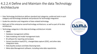 4.2.2.4 Define and Maintain the data Technology
Architecture
• Data Technology Architecture defines standard tool categories, preferred tools in each
category and technology standards and protocols for technology integration.
• Guide the selection and integration of data-related technology.
• Both part of the enterprise overall technology architecture, as well as part of its data
architecture.
• Technology categories in the data technology architecture include:
• DBMS
• Database management utilities
• Data modeling and model management tools
• BI software for reporting and analysis
• Extract-transform-load (ETL) , changed data capture (CDC), and other data
integration tools.
• Data Quality analysis and Data Cleansing tools.
• Meta-data Management software, including meta-data repositories.
 