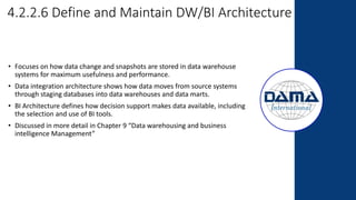 4.2.2.6 Define and Maintain DW/BI Architecture
• Focuses on how data change and snapshots are stored in data warehouse
systems for maximum usefulness and performance.
• Data integration architecture shows how data moves from source systems
through staging databases into data warehouses and data marts.
• BI Architecture defines how decision support makes data available, including
the selection and use of BI tools.
• Discussed in more detail in Chapter 9 “Data warehousing and business
intelligence Management”
 