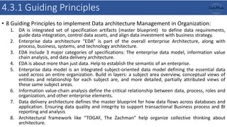 4.3.1 Guiding Principles
• 8 Guiding Principles to implement Data architecture Management in Organization:
1. DA is integrated set of specification artifacts (master blueprint) to define data requirements,
guide data integration, control data assets, and align data investment with business strategy.
2. Enterprise data architecture “EDA” is part of the overall enterprise Architecture, along with
process, business, systems, and technology architecture.
3. EDA include 3 major categories of specifications: The enterprise data model, information value
chain analysis, and data delivery architecture.
4. EDA is about more than just data. Help to establish the semantic of an enterprise.
5. Enterprise data model is an integrated subject-oriented data model defining the essential data
used across an entire organization. Build in layers: a subject area overview, conceptual views of
entities and relationship for each subject are, and more detailed, partially attributed views of
these same subject areas.
6. Information value-chain analysis define the critical relationship between data, process, roles and
organization, and other enterprise elements.
7. Data delivery architecture defines the master blueprint for how data flows across databases and
application. Ensuring data quality and integrity to support transactional Business process and BI
reporting and analysis
8. Architectural framework like “TOGAF, The Zachman” help organize collective thinking about
architecture.
 