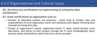 4.3.3 Organizational and Cultural issues
Q1: Are there any ramifications to implementing an enterprise data
architecture?
A1: many ramifications to organization such as:
• Discover of redundant systems and processes , which need to changes roles and
responsibilities of some organization teams and individuals with degree removing fears
of people for losing their jobs.
• Change of organization’s culture. Application-centric IT shops should become more
data-aware. And attract to their product through the IT more knowledgeable about
business needs and practices, rather than just a service provider.
 