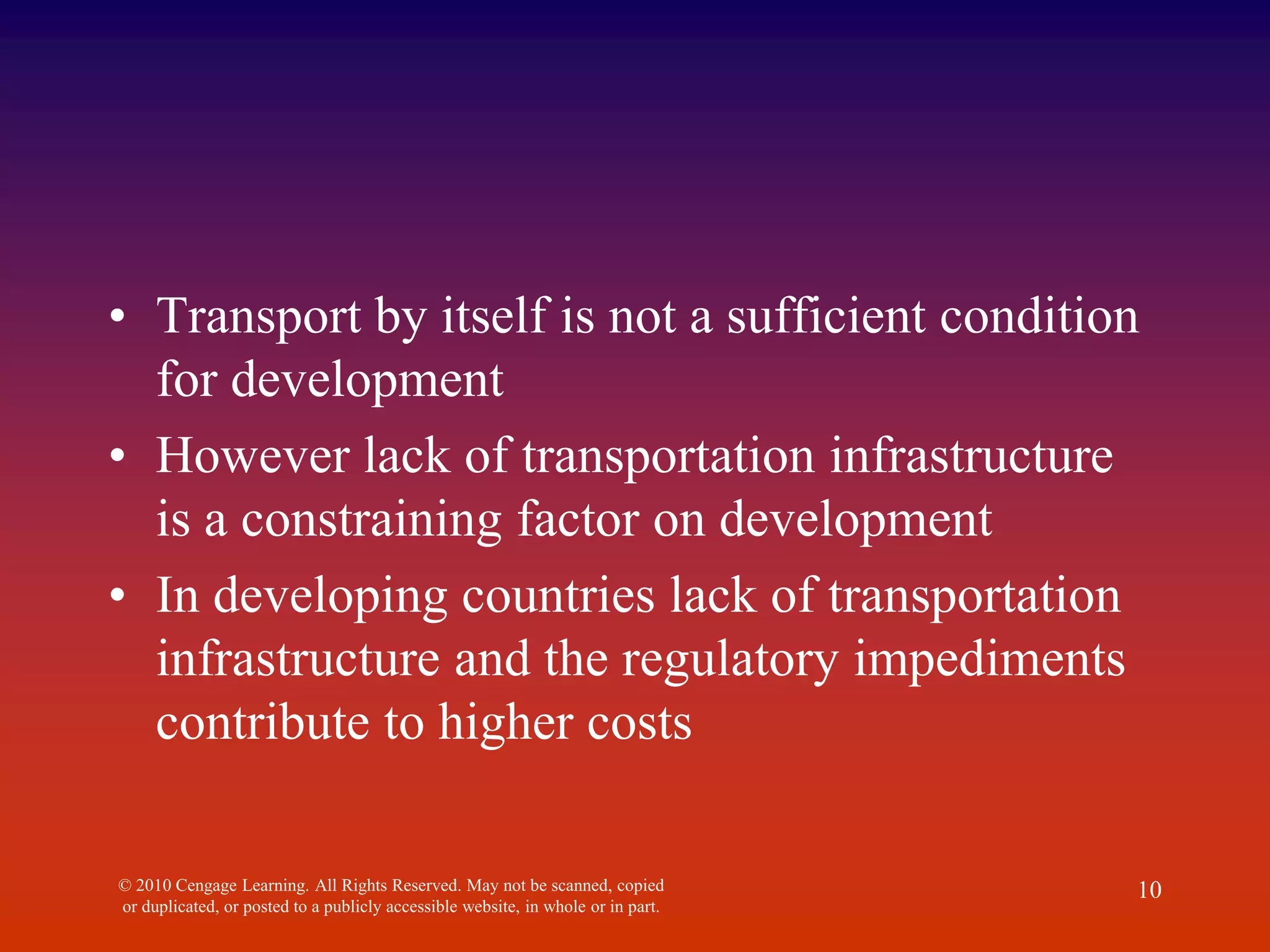 • Transport by itself is not a sufficient condition
for development
• However lack of transportation infrastructure
is a constraining factor on development
• In developing countries lack of transportation
infrastructure and the regulatory impediments
contribute to higher costs
© 2010 Cengage Learning. All Rights Reserved. May not be scanned, copied
or duplicated, or posted to a publicly accessible website, in whole or in part.
10
 