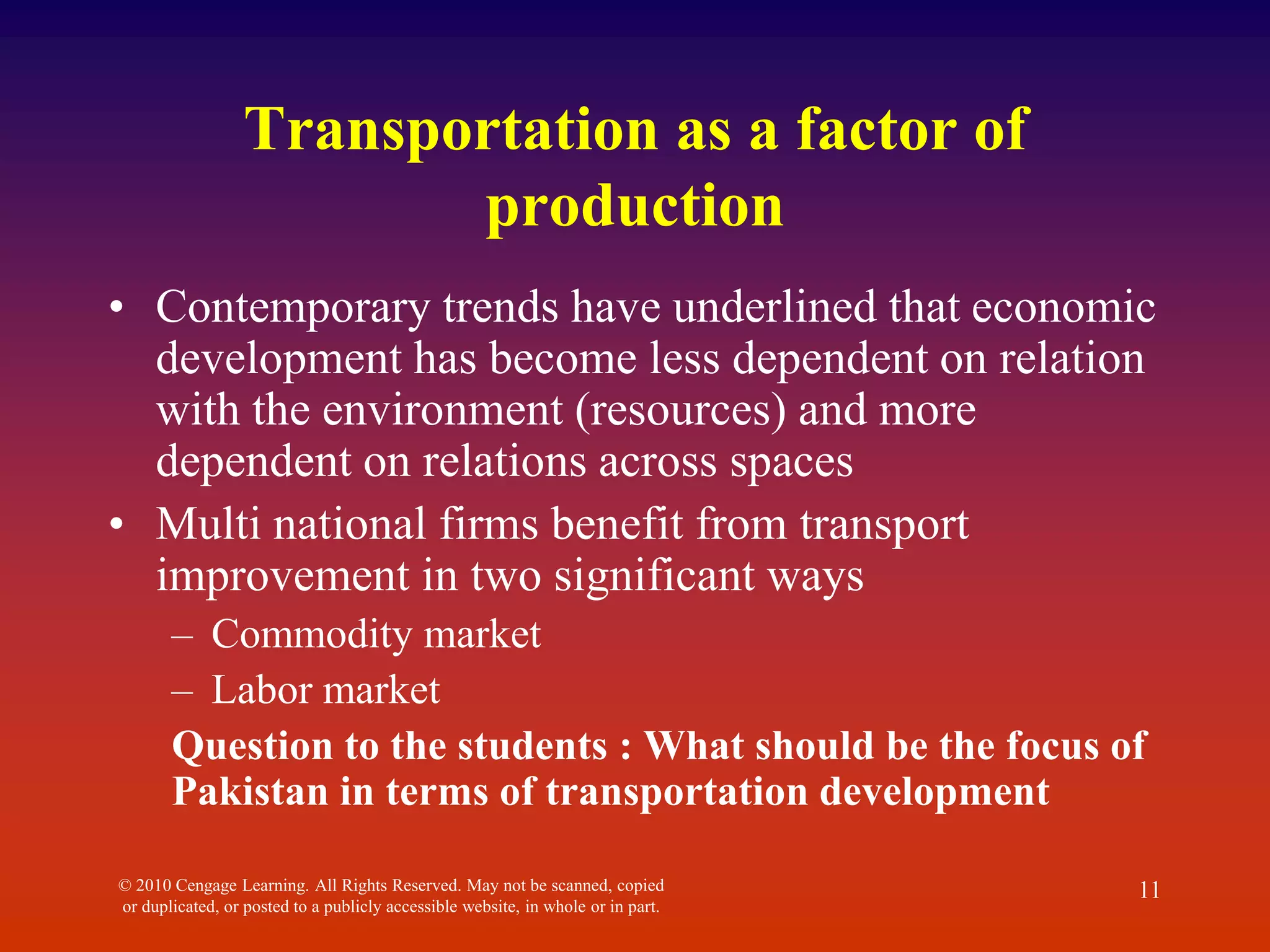 Transportation as a factor of
production
• Contemporary trends have underlined that economic
development has become less dependent on relation
with the environment (resources) and more
dependent on relations across spaces
• Multi national firms benefit from transport
improvement in two significant ways
– Commodity market
– Labor market
Question to the students : What should be the focus of
Pakistan in terms of transportation development
© 2010 Cengage Learning. All Rights Reserved. May not be scanned, copied
or duplicated, or posted to a publicly accessible website, in whole or in part.
11
 