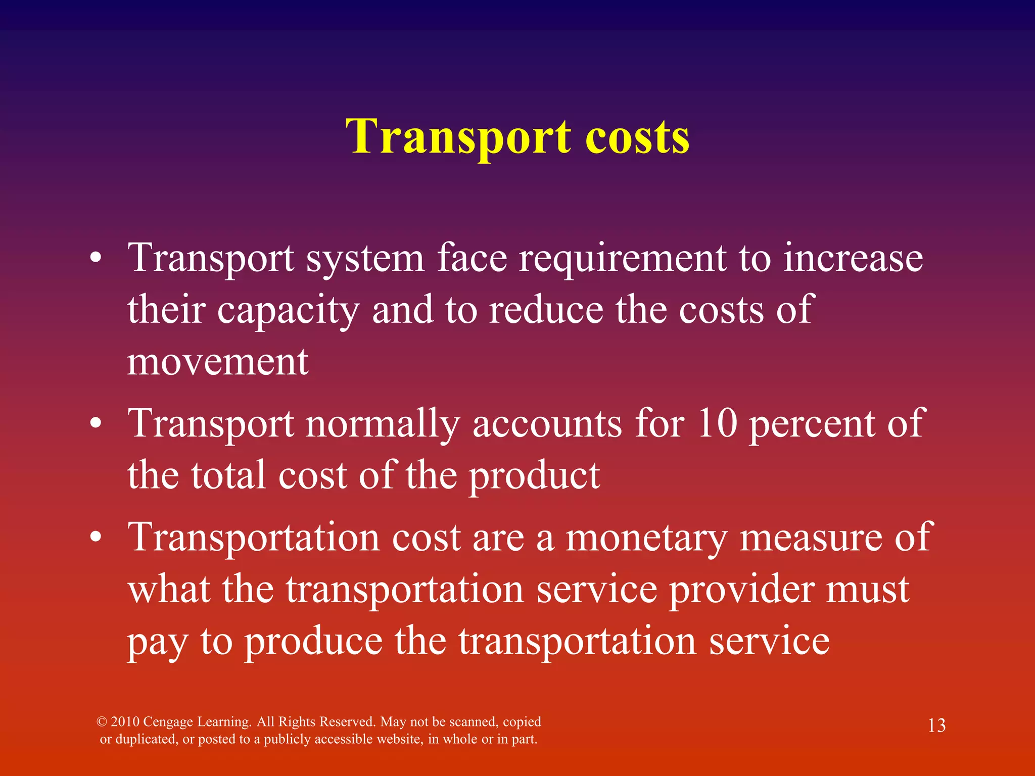 Transport costs
• Transport system face requirement to increase
their capacity and to reduce the costs of
movement
• Transport normally accounts for 10 percent of
the total cost of the product
• Transportation cost are a monetary measure of
what the transportation service provider must
pay to produce the transportation service
© 2010 Cengage Learning. All Rights Reserved. May not be scanned, copied
or duplicated, or posted to a publicly accessible website, in whole or in part.
13
 