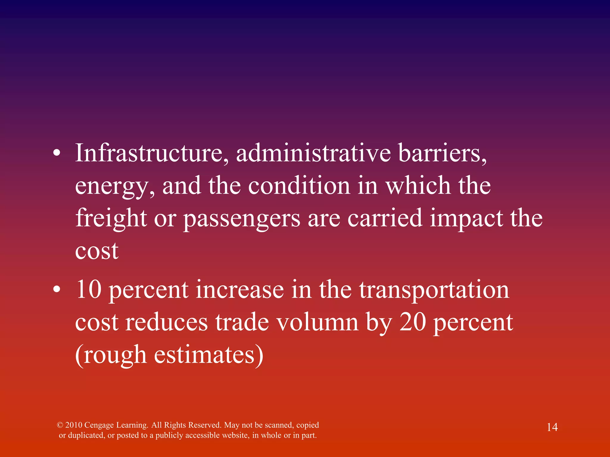 • Infrastructure, administrative barriers,
energy, and the condition in which the
freight or passengers are carried impact the
cost
• 10 percent increase in the transportation
cost reduces trade volumn by 20 percent
(rough estimates)
© 2010 Cengage Learning. All Rights Reserved. May not be scanned, copied
or duplicated, or posted to a publicly accessible website, in whole or in part.
14
 
