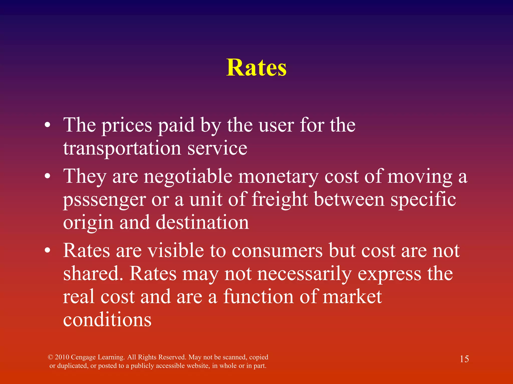 Rates
• The prices paid by the user for the
transportation service
• They are negotiable monetary cost of moving a
psssenger or a unit of freight between specific
origin and destination
• Rates are visible to consumers but cost are not
shared. Rates may not necessarily express the
real cost and are a function of market
conditions
© 2010 Cengage Learning. All Rights Reserved. May not be scanned, copied
or duplicated, or posted to a publicly accessible website, in whole or in part.
15
 