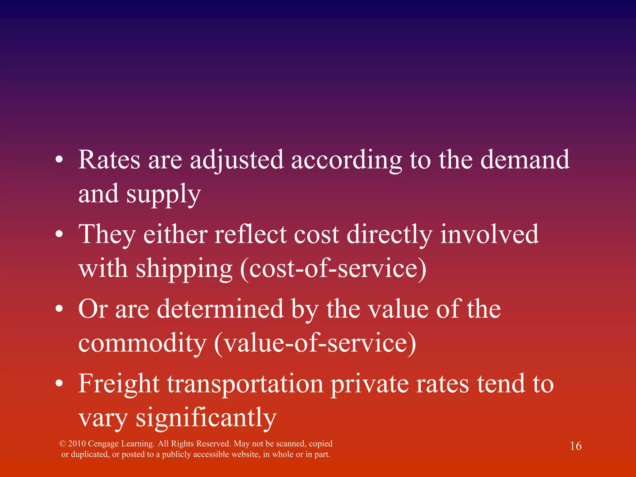 • Rates are adjusted according to the demand
and supply
• They either reflect cost directly involved
with shipping (cost-of-service)
• Or are determined by the value of the
commodity (value-of-service)
• Freight transportation private rates tend to
vary significantly
© 2010 Cengage Learning. All Rights Reserved. May not be scanned, copied
or duplicated, or posted to a publicly accessible website, in whole or in part.
16
 
