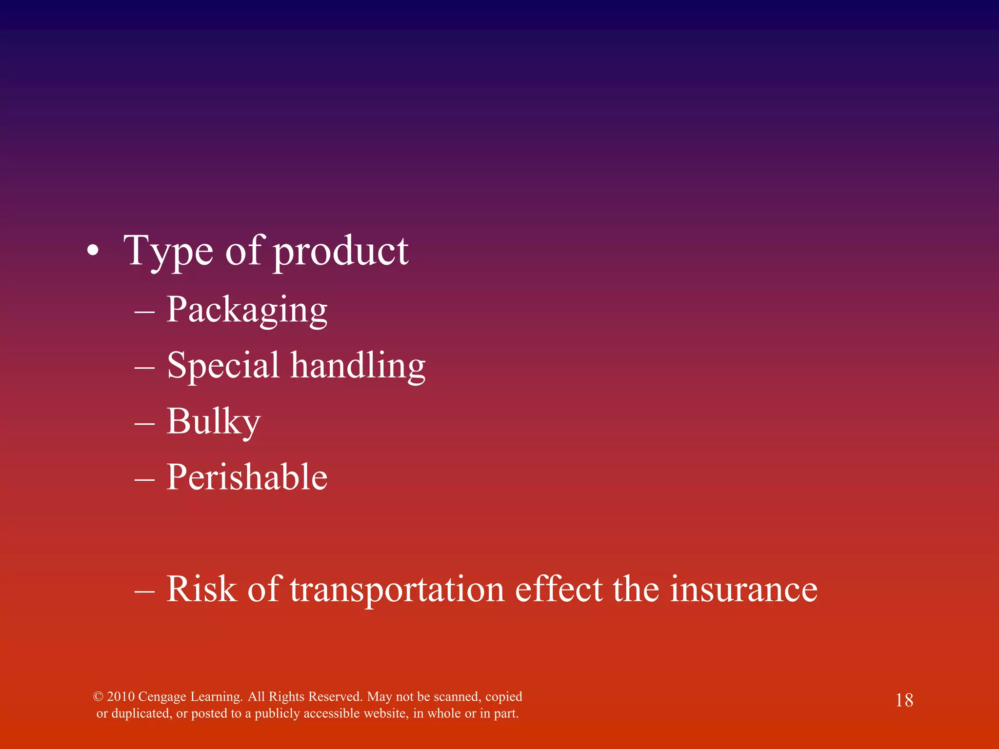 • Type of product
– Packaging
– Special handling
– Bulky
– Perishable
– Risk of transportation effect the insurance
© 2010 Cengage Learning. All Rights Reserved. May not be scanned, copied
or duplicated, or posted to a publicly accessible website, in whole or in part.
18
 