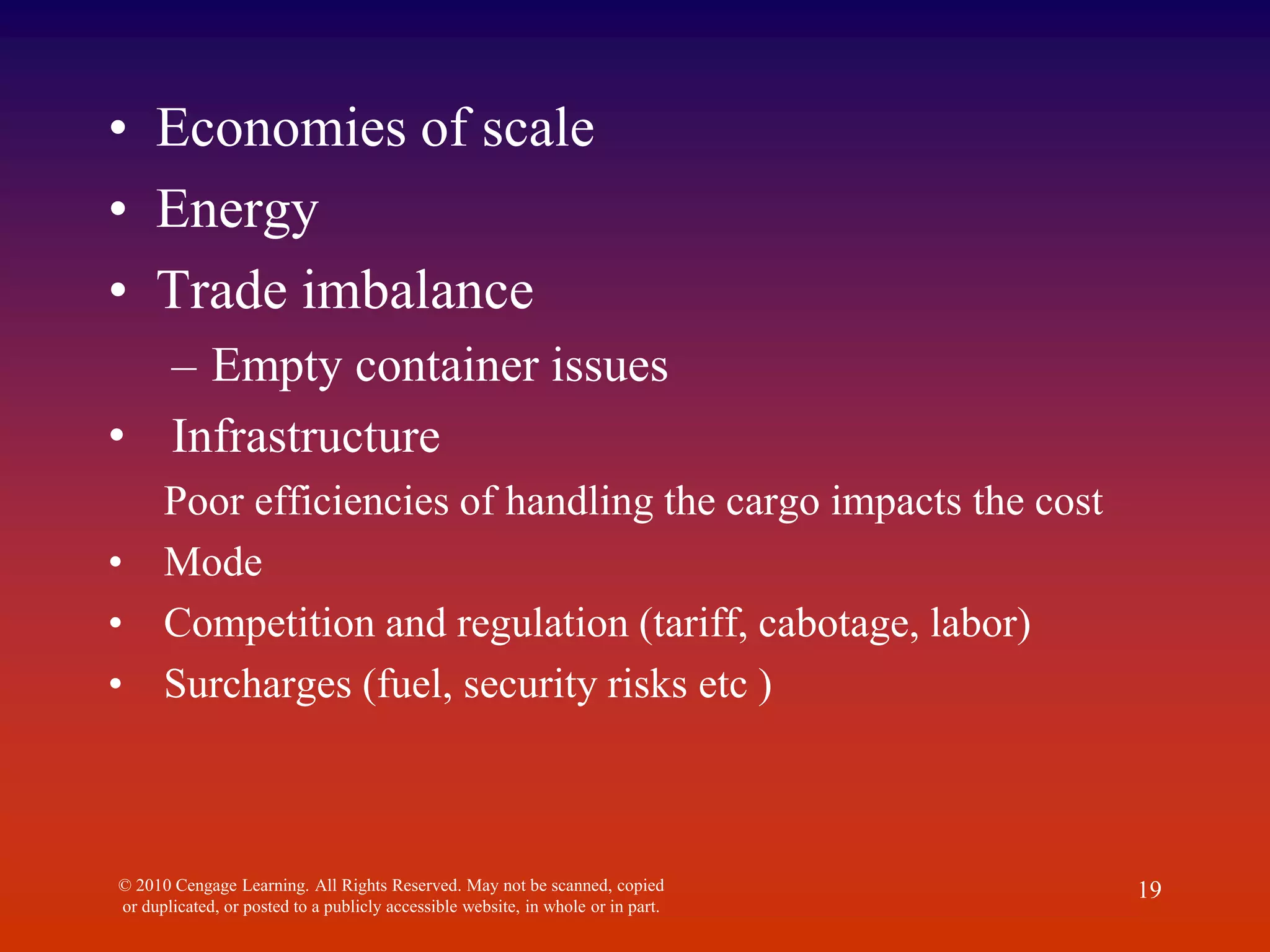 • Economies of scale
• Energy
• Trade imbalance
– Empty container issues
• Infrastructure
Poor efficiencies of handling the cargo impacts the cost
• Mode
• Competition and regulation (tariff, cabotage, labor)
• Surcharges (fuel, security risks etc )
© 2010 Cengage Learning. All Rights Reserved. May not be scanned, copied
or duplicated, or posted to a publicly accessible website, in whole or in part.
19
 