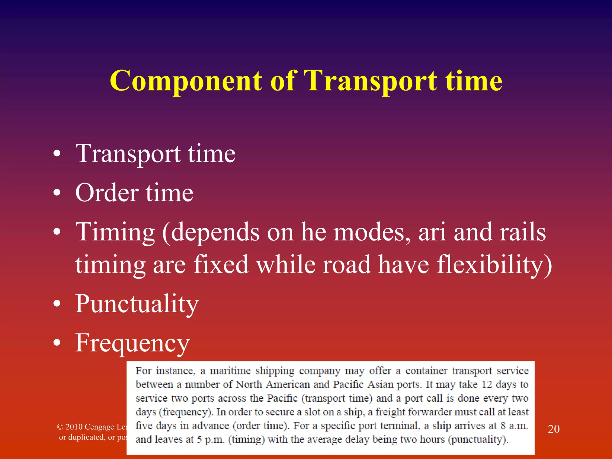 Component of Transport time
• Transport time
• Order time
• Timing (depends on he modes, ari and rails
timing are fixed while road have flexibility)
• Punctuality
• Frequency
© 2010 Cengage Learning. All Rights Reserved. May not be scanned, copied
or duplicated, or posted to a publicly accessible website, in whole or in part.
20
 
