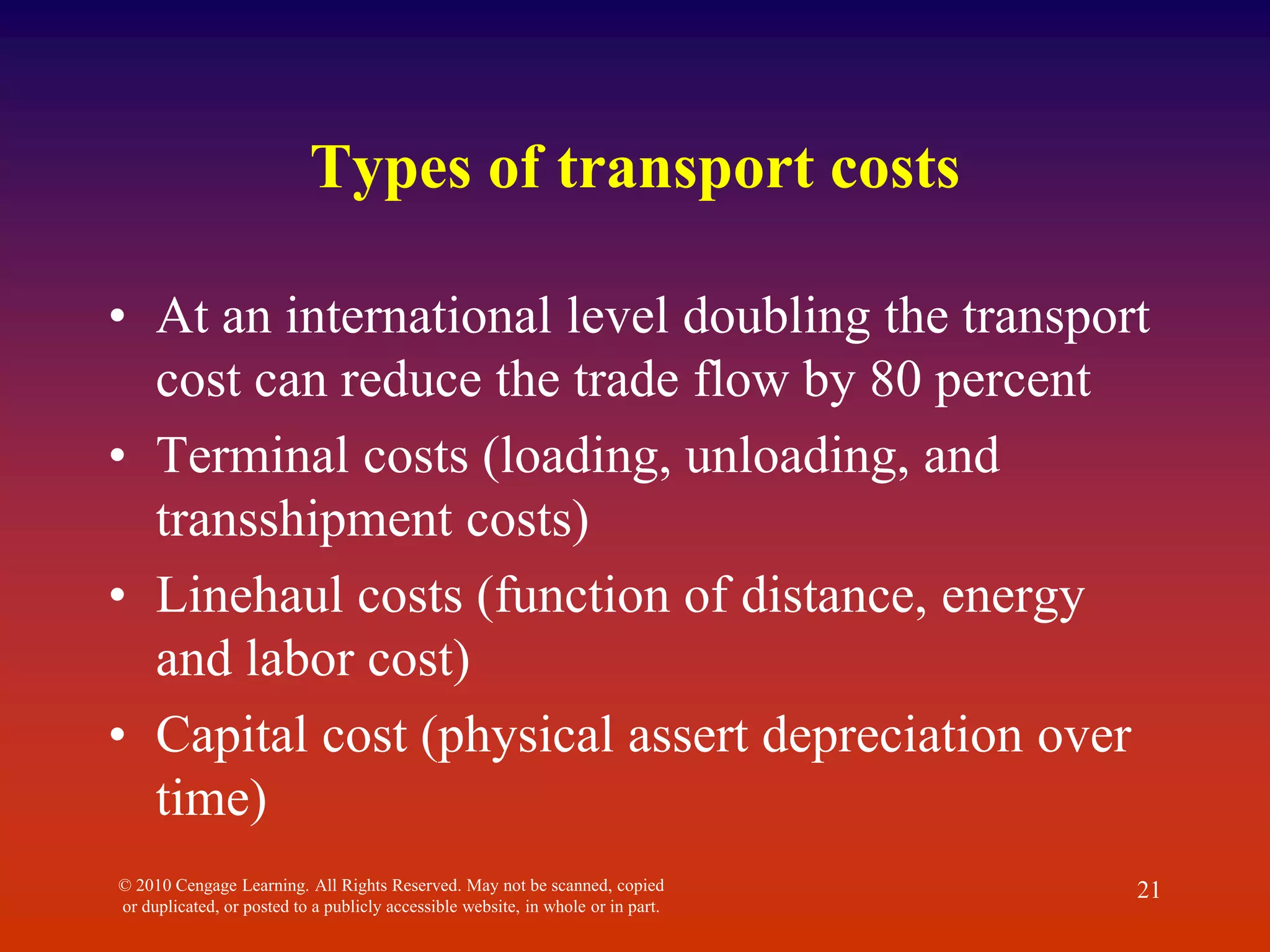 Types of transport costs
• At an international level doubling the transport
cost can reduce the trade flow by 80 percent
• Terminal costs (loading, unloading, and
transshipment costs)
• Linehaul costs (function of distance, energy
and labor cost)
• Capital cost (physical assert depreciation over
time)
© 2010 Cengage Learning. All Rights Reserved. May not be scanned, copied
or duplicated, or posted to a publicly accessible website, in whole or in part.
21
 