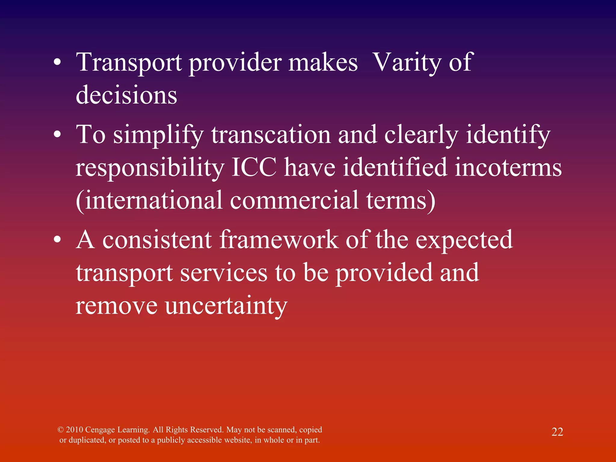 • Transport provider makes Varity of
decisions
• To simplify transcation and clearly identify
responsibility ICC have identified incoterms
(international commercial terms)
• A consistent framework of the expected
transport services to be provided and
remove uncertainty
© 2010 Cengage Learning. All Rights Reserved. May not be scanned, copied
or duplicated, or posted to a publicly accessible website, in whole or in part.
22
 
