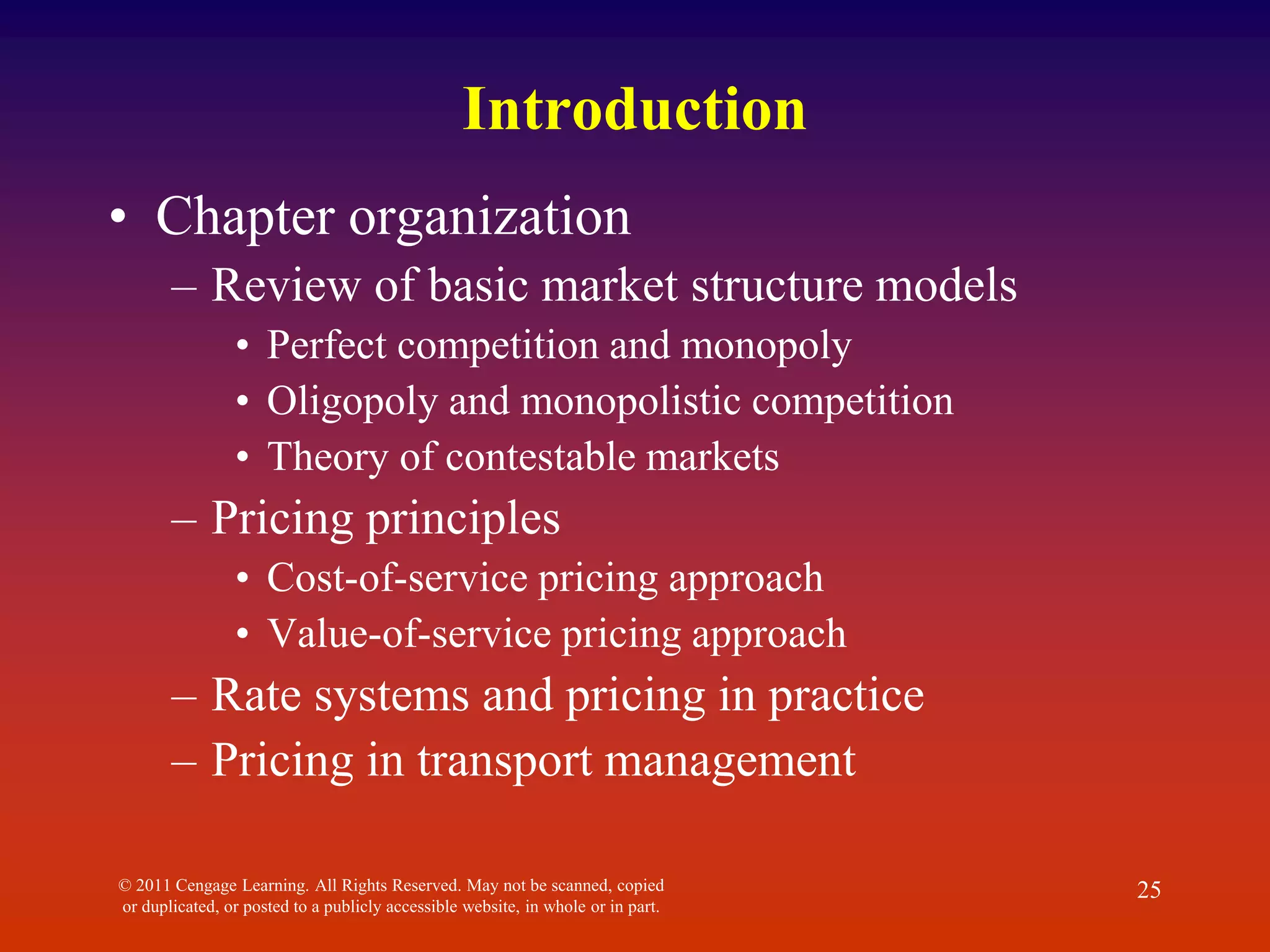 Introduction
• Chapter organization
– Review of basic market structure models
• Perfect competition and monopoly
• Oligopoly and monopolistic competition
• Theory of contestable markets
– Pricing principles
• Cost-of-service pricing approach
• Value-of-service pricing approach
– Rate systems and pricing in practice
– Pricing in transport management
© 2011 Cengage Learning. All Rights Reserved. May not be scanned, copied
or duplicated, or posted to a publicly accessible website, in whole or in part.
25
 
