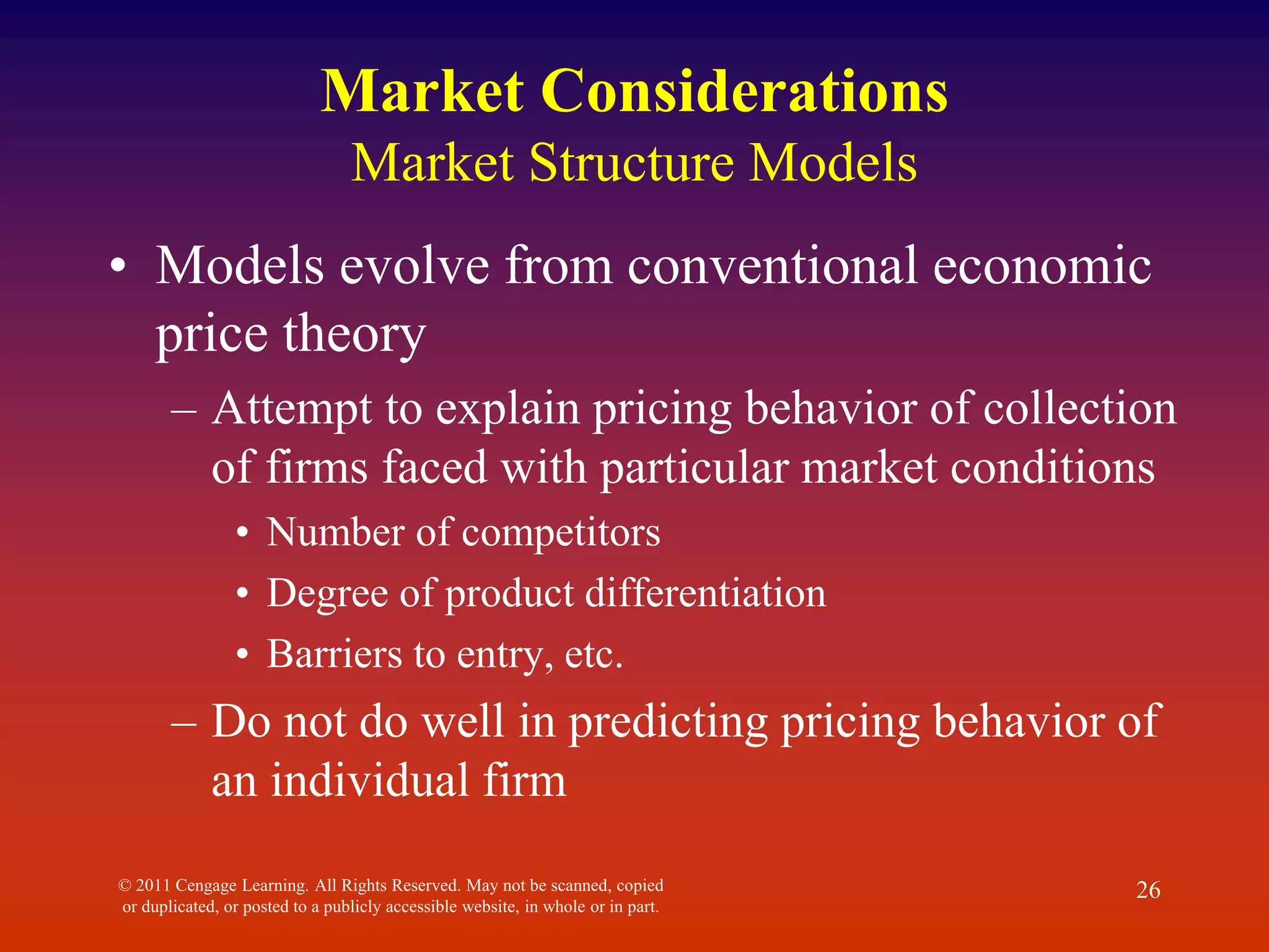 © 2011 Cengage Learning. All Rights Reserved. May not be scanned, copied
or duplicated, or posted to a publicly accessible website, in whole or in part.
26
Market Considerations
Market Structure Models
• Models evolve from conventional economic
price theory
– Attempt to explain pricing behavior of collection
of firms faced with particular market conditions
• Number of competitors
• Degree of product differentiation
• Barriers to entry, etc.
– Do not do well in predicting pricing behavior of
an individual firm
 
