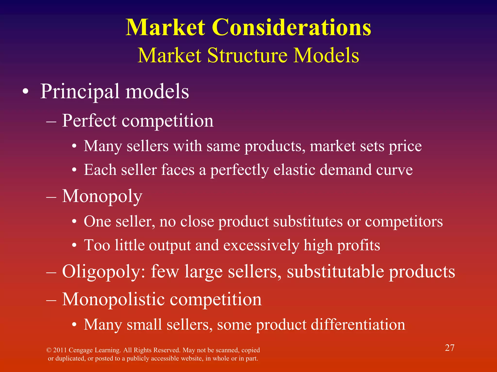 © 2011 Cengage Learning. All Rights Reserved. May not be scanned, copied
or duplicated, or posted to a publicly accessible website, in whole or in part.
27
Market Considerations
Market Structure Models
• Principal models
– Perfect competition
• Many sellers with same products, market sets price
• Each seller faces a perfectly elastic demand curve
– Monopoly
• One seller, no close product substitutes or competitors
• Too little output and excessively high profits
– Oligopoly: few large sellers, substitutable products
– Monopolistic competition
• Many small sellers, some product differentiation
 